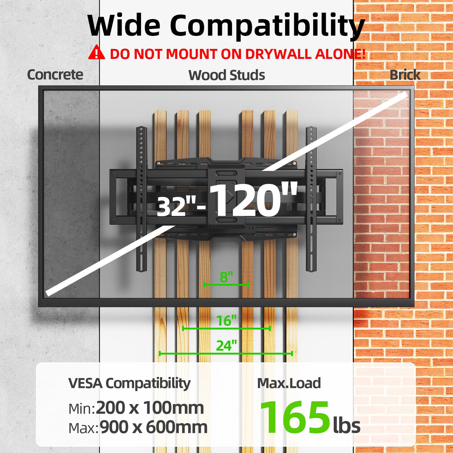 Wide Compatibility  
⚠️ DO NOT MOUNT ON DRYWALL ALONE!  
Concrete Wood Studs Brick  

32" - 120"  
8" 16" 24"  

VESA Compatibility  
Min: 200 x 100mm  
Max: 900 x 600mm  

Max. Load 165 lbs