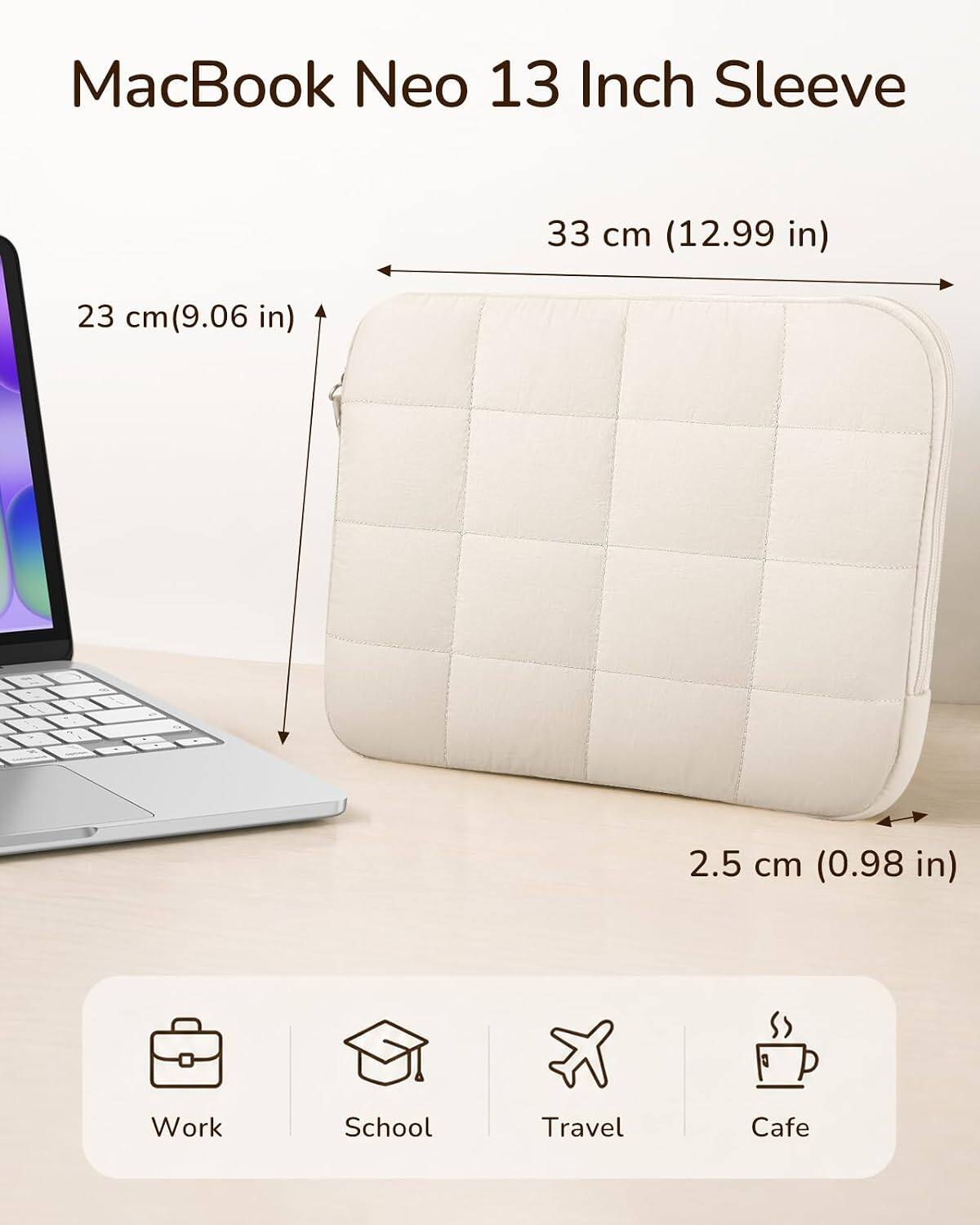 MacBook Neo 13 Inch Sleeve

33 cm (12.99 in)
23 cm (9.06 in)
2.5 cm (0.98 in)

Work
School
Travel
Cafe