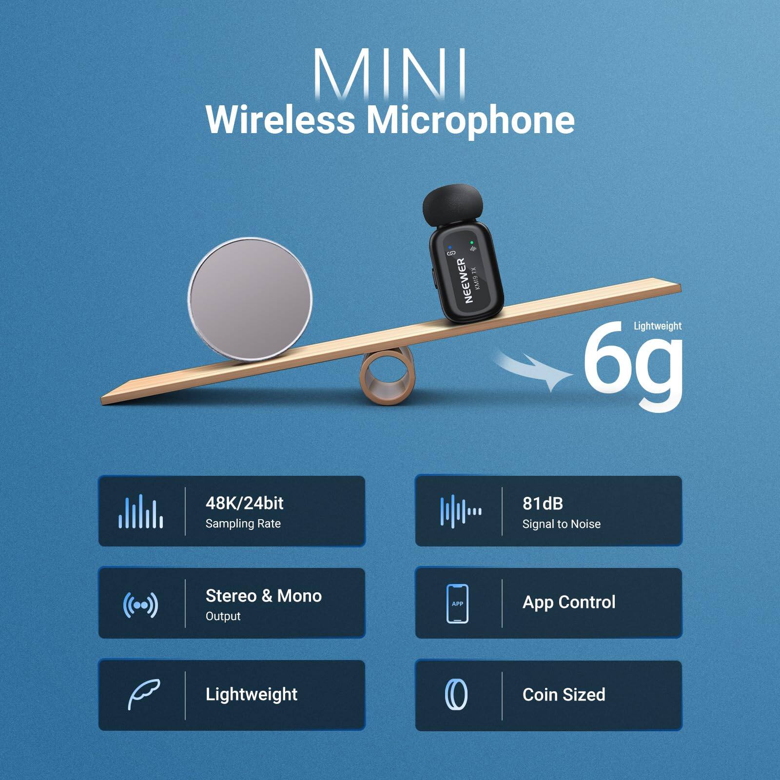 MINI Wireless Microphone

- 48K/24bit Sampling Rate
- 81dB Signal to Noise
- Stereo & Mono Output
- App Control
- Lightweight
- Coin Sized

Lightweight 6g