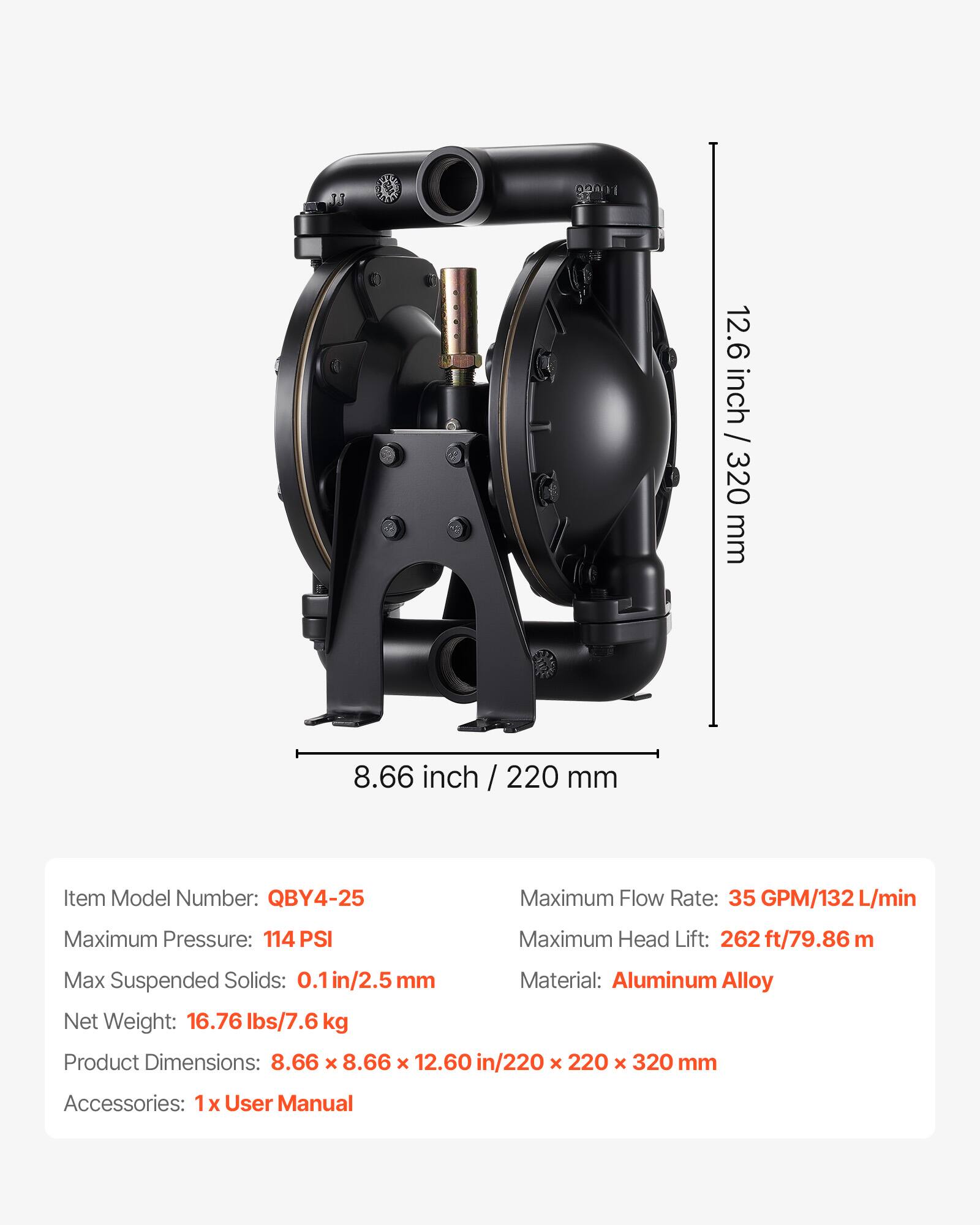 11 UV 12.6 inch / 320 mm 8.66 inch / 220 mm

Item Model Number: QBY4-25

Maximum Flow Rate: 35 GPM/132 L/min

Maximum Pressure: 114 PSI

Maximum Head Lift: 262 ft/79.86 m

Max Suspended Solids: 0.1 in/2.5 mm

Material: Aluminum Alloy

Net Weight: 16.76 lbs/7.6 kg

Product Dimensions: 8.66 x 8.66 x 12.60 in/220 x 220 x 320 mm

Accessories: 1 x User Manual
