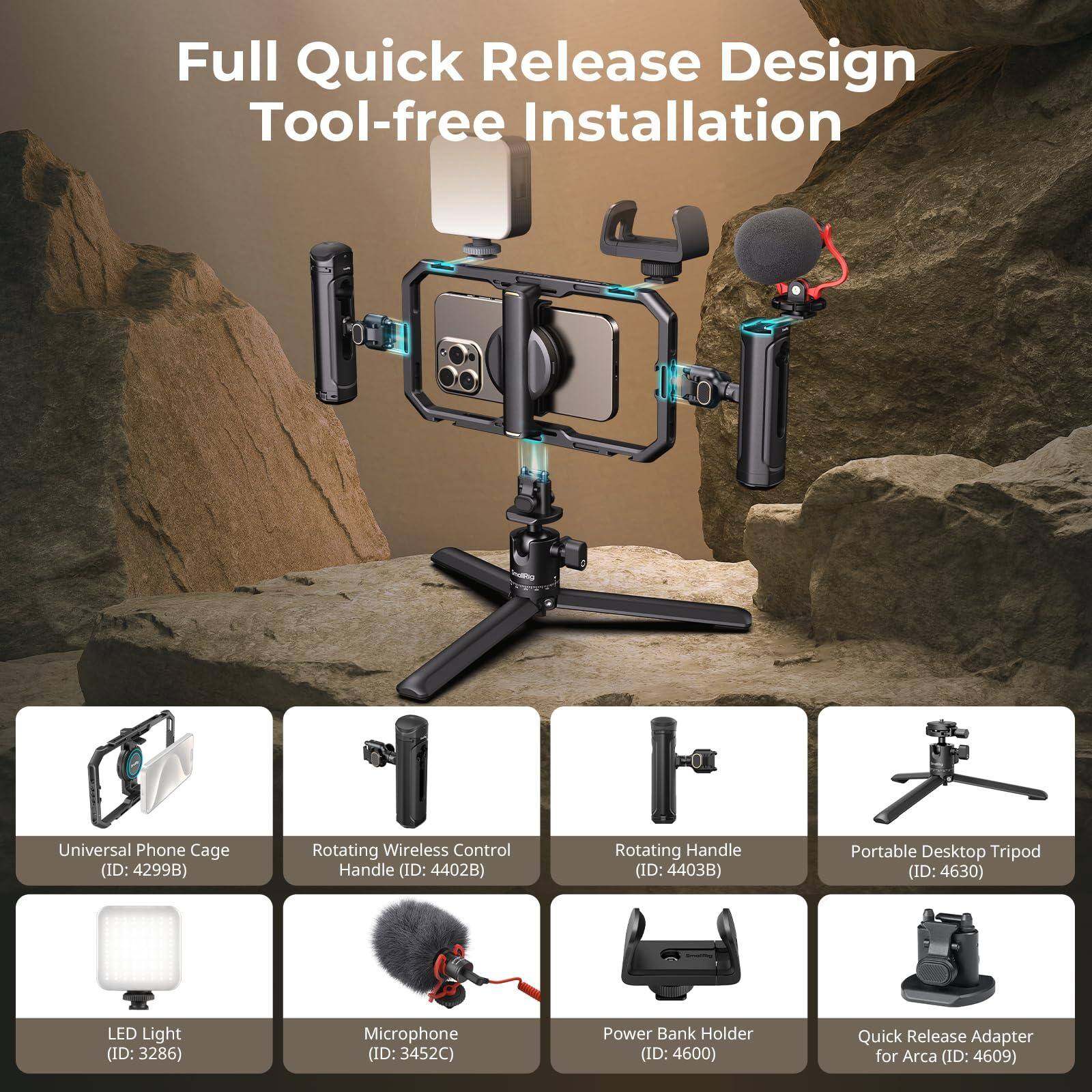 Full Quick Release Design Tool-free Installation

- Universal Phone Cage (ID: 4299B)
- Rotating Wireless Control Handle (ID: 4402B)
- Rotating Handle (ID: 4403B)
- Portable Desktop Tripod (ID: 4630)
- LED Light (ID: 3286)
- Microphone (ID: 3452C)
- Power Bank Holder (ID: 4600)
- Quick Release Adapter for Arca (ID: 4609)