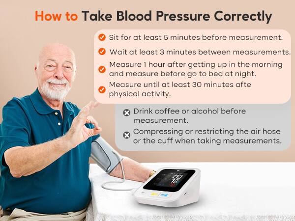How to Take Blood Pressure Correctly

- Sit for at least 5 minutes before measurement.
- Wait at least 3 minutes between measurements.
- Measure 1 hour after getting up in the morning and measure before going to bed at night.
- Measure until at least 30 minutes after physical activity.

- Drink coffee or alcohol before measurement.
- Compressing or restricting the air hose or the cuff when taking measurements.