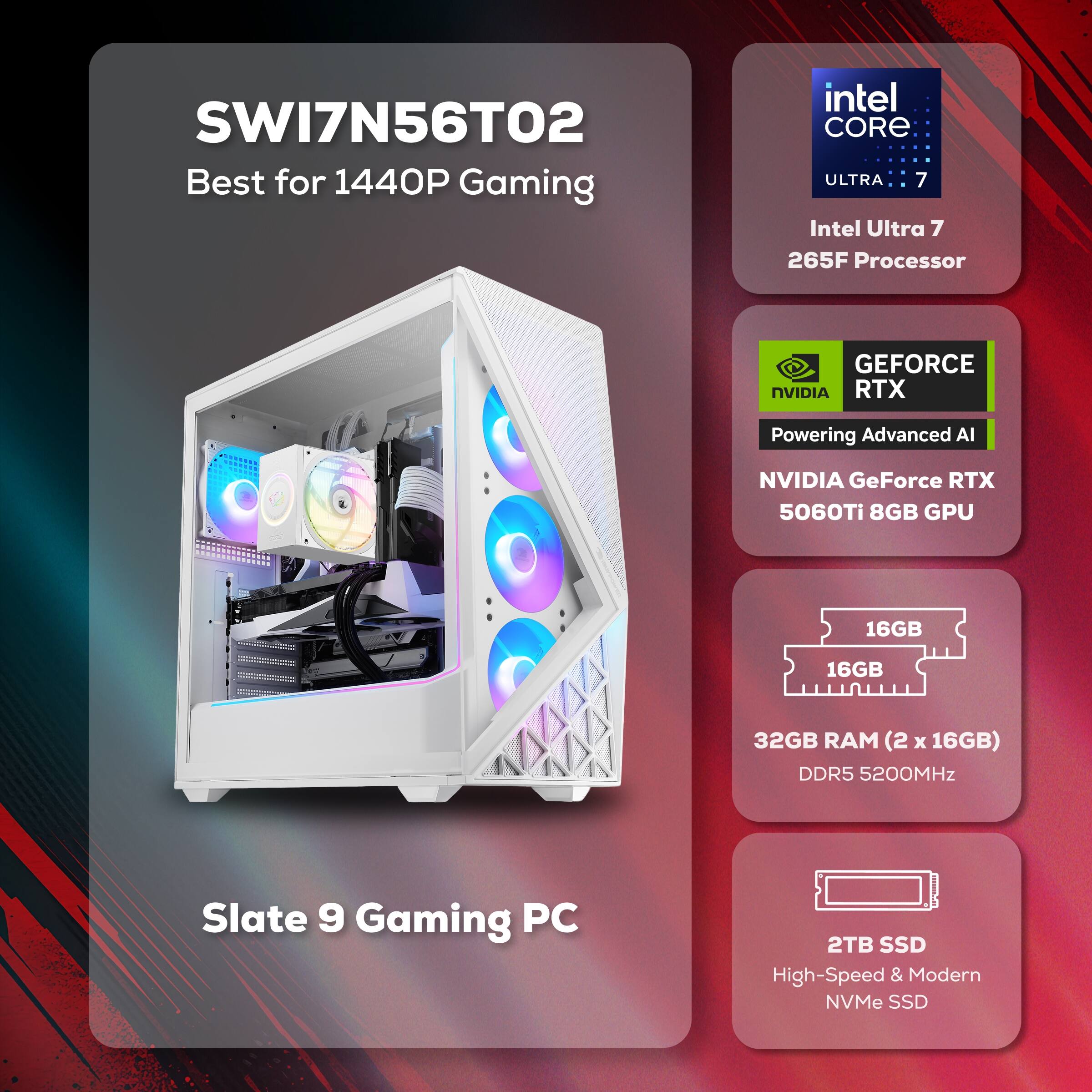 SWI7N56TO2  
Best for 1440P Gaming  

Intel Core Ultra 7  
265F Processor  

NVIDIA GeForce RTX 5060Ti 8GB GPU  

32GB RAM (2 x 16GB) DDR5 5200MHz  

2TB SSD  
High-Speed & Modern NVMe SSD  

Slate 9 Gaming PC