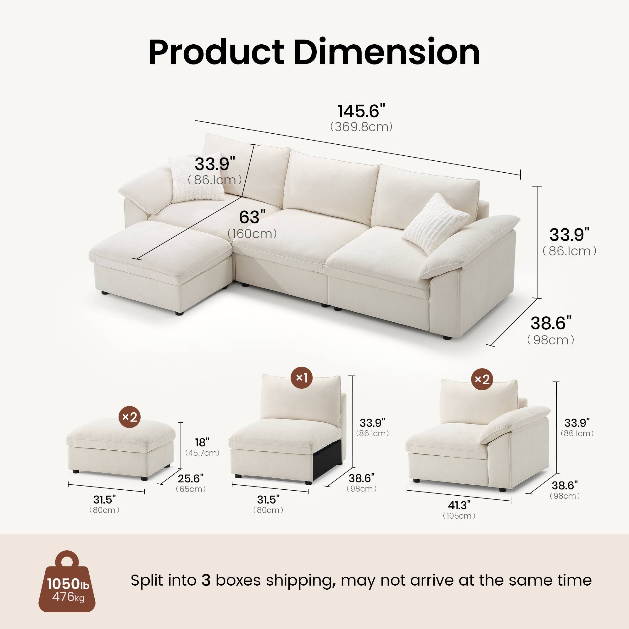 Product Dimension

145.6" (369.8cm)  
33.9" (86.1cm)  
63" (160cm)  
33.9" (86.1cm)  
38.6" (98cm) x1  
18" (45.7cm) x2  
33.9" (86.1cm) x2  
31.5" (80cm) x2  
25.6" (65cm) x1  
31.5" (80cm) x1  
38.6" (98cm) x2  
41.3" (105cm) x1  

1050lb (476kg)  

Split into 3 boxes shipping, may not arrive at the same time