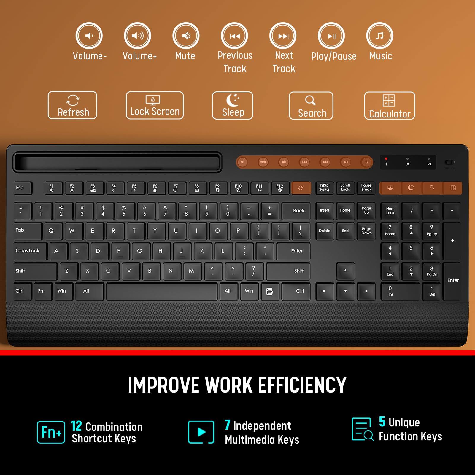 IMPROVE WORK EFFICIENCY

12 Combination Shortcut Keys

7 Independent Multimedia Keys

5 Unique Function Keys

Volume-
Volume+
Mute
Previous Track
Next Track
Play/Pause
Music
Refresh
Lock Screen
Sleep
Search
Calculator

Esc F1 F2 F3 F4 F5 F6 F7 F8 F9 F10 F11 F12
1 2 3 4 5 6 7 8 9 0 - = Backspace
Tab Q W E R T Y U I O P [ ] \
Caps Lock A S D F G H J K L ; ' Enter
Shift Z X C V B N M , . / Shift
Ctrl Fn Win Alt Spacebar Alt Ctrl

PgUp Home PgDn End
Insert Delete
Sysrq Scroll Lock Pause Break
Lock Pass
PgUp PgDn Home End
Ctrl Fn Win Alt