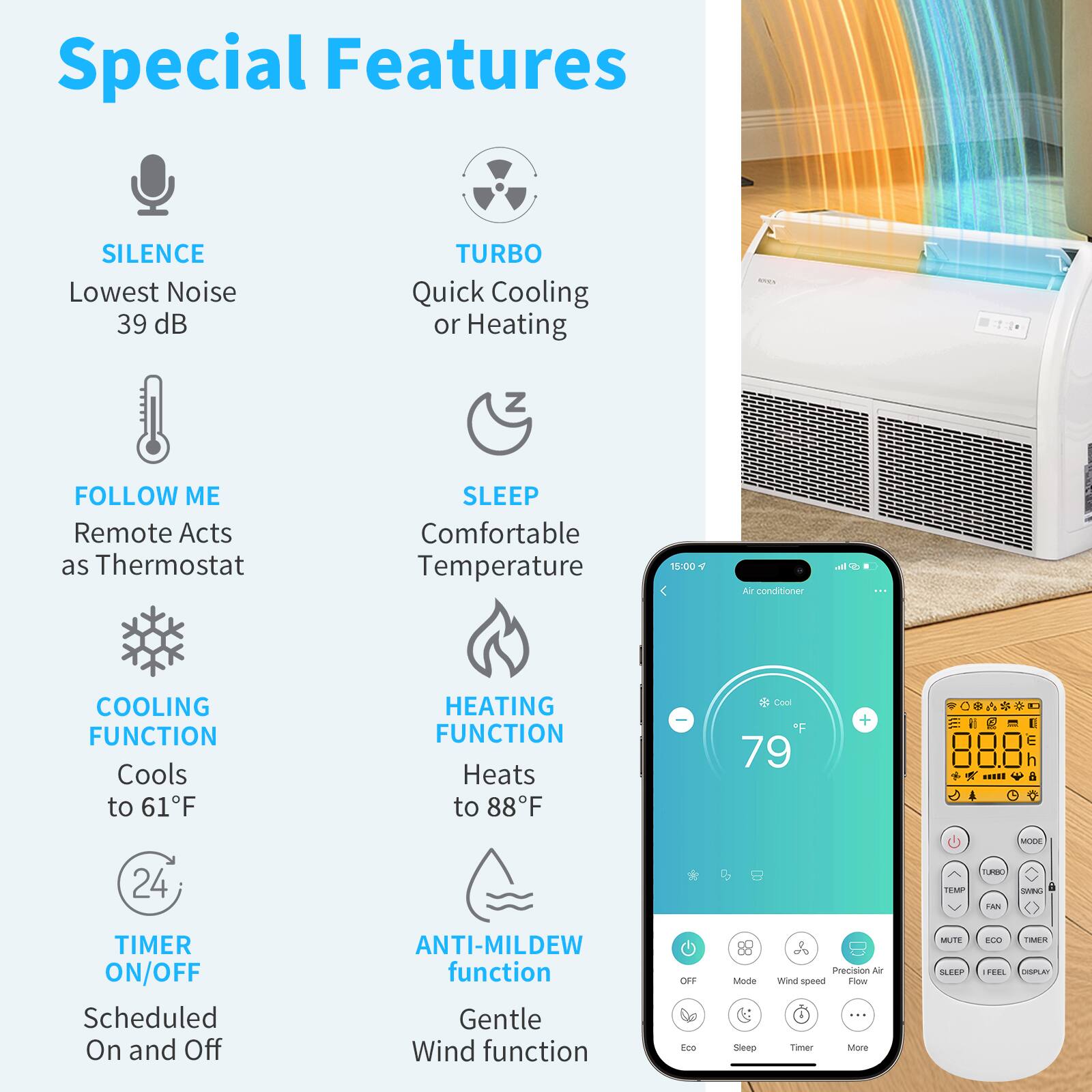 Special Features

- SILENCE
  - Lowest Noise 39 dB

- TURBO
  - Quick Cooling or Heating

- FOLLOW ME
  - Remote Acts as Thermostat

- SLEEP
  - Comfortable Temperature

- COOLING FUNCTION
  - Cools to 61°F

- HEATING FUNCTION
  - Heats to 88°F

- TIMER ON/OFF
  - Scheduled On and Off

- ANTI-MILDEW function
  - Gentle Wind function

- MUTE
  - Precision Air Flow

- SLEEP
  - Feel

- TIMER
  - More

- Eco
  - Sleep
  - Timer
  - More

- OFF
  - Mode
  - Wind Speed
  - Precision Air Flow
  - Eco
  - Sleep
  - Timer
  - More

- MUTE
  - ECO
  - TIMER
  - DISPLAY

- MODE
  - TURBO
  - SWING
  - TEMP
  - FAN
  - SLEEP
  - FEEL