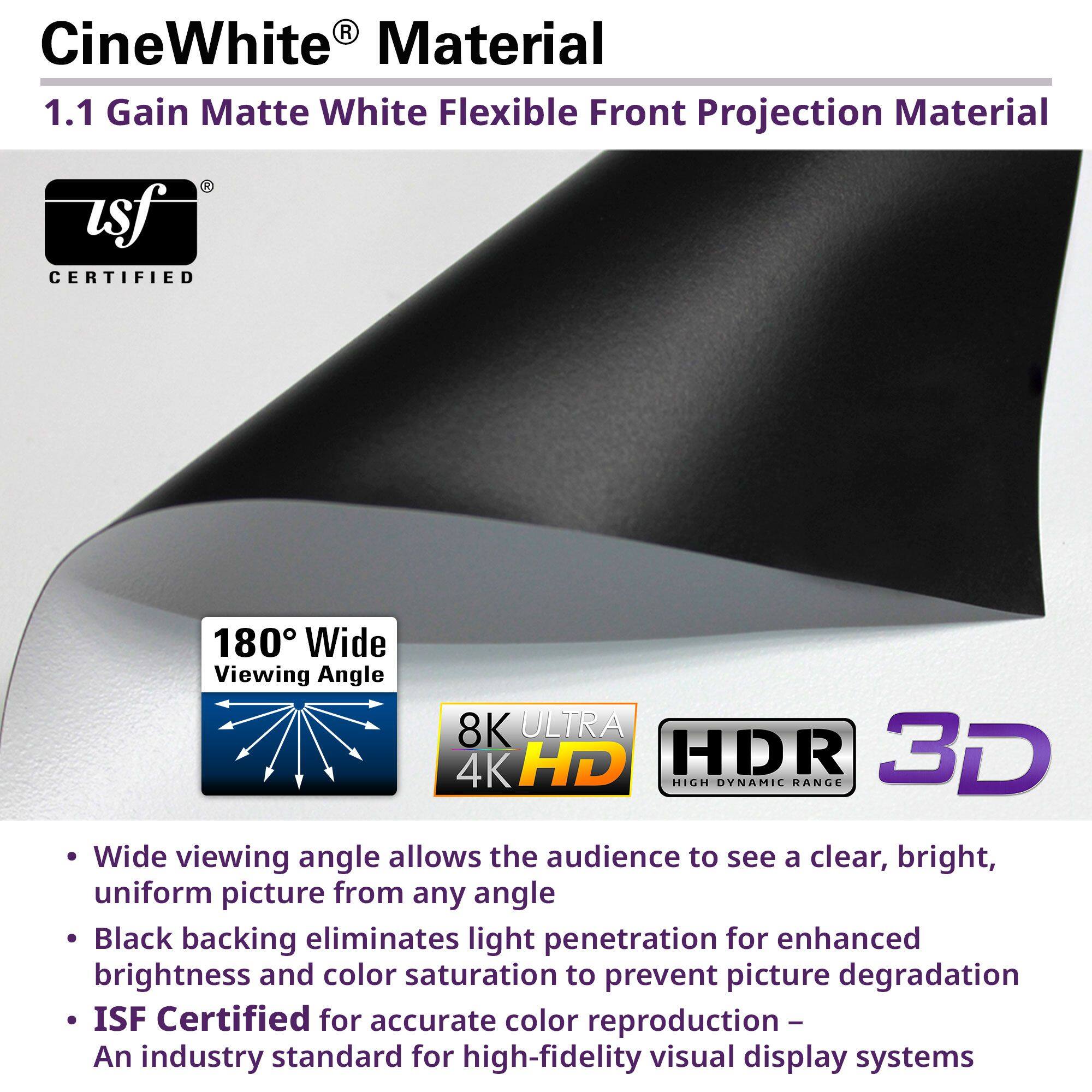 CineWhite® Material  
1.1 Gain Matte White Flexible Front Projection Material  

- Wide viewing angle allows the audience to see a clear, bright, uniform picture from any angle  
- Black backing eliminates light penetration for enhanced brightness and color saturation to prevent picture degradation  
- ISF Certified for accurate color reproduction – An industry standard for high-fidelity visual display systems  

180° Wide Viewing Angle  
8K ULTRA 4K HD  
HDR High Dynamic Range  
3D  

ISF Certified