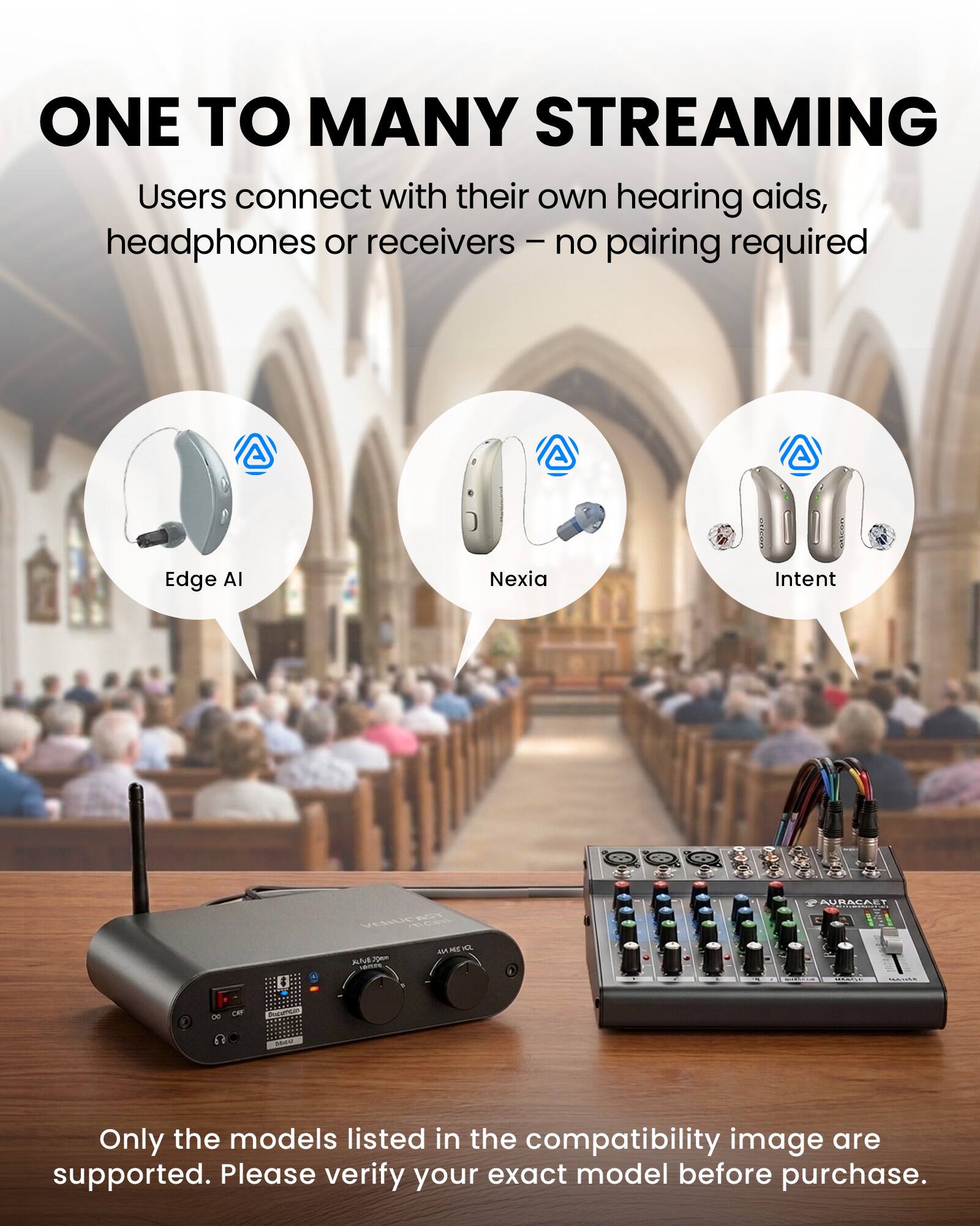 ONE TO MANY STREAMING  
Users connect with their own hearing aids, headphones or receivers – no pairing required

Edge AI  
Nexia  
Intent  
VERUCAST ME O. - 16mm  
AURACAET  
CAY  
2000  

Only the models listed in the compatibility image are supported. Please verify your exact model before purchase.