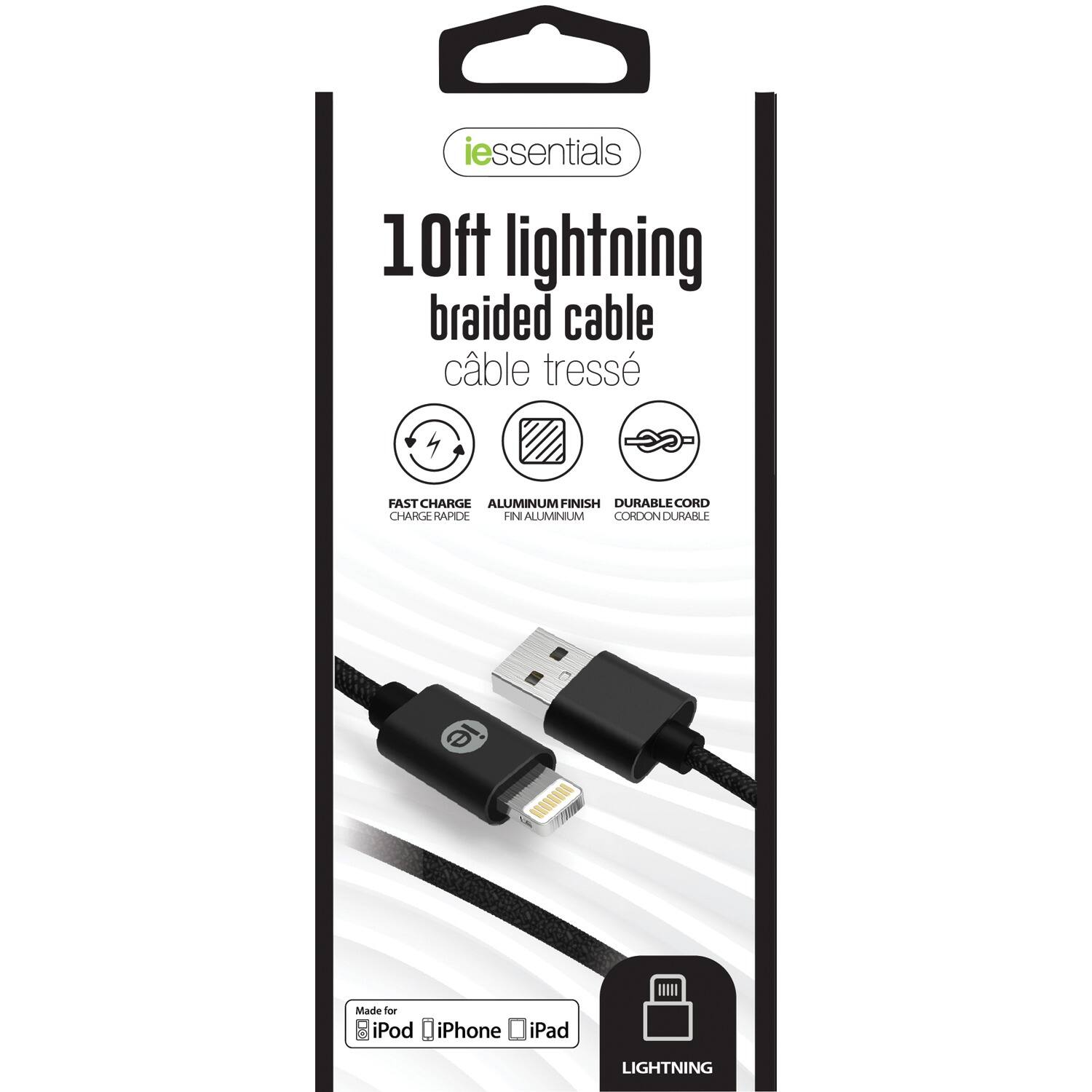 iessentials  
10ft lightning braided cable  
câble tressé  

FAST CHARGE  
CHARGE RAPIDE  

ALUMINUM FINISH  
FINI ALUMINIUM  

DURABLE CORD  
CORDON DURABLE  

Made for iPod iPhone iPad  

LIGHTNING