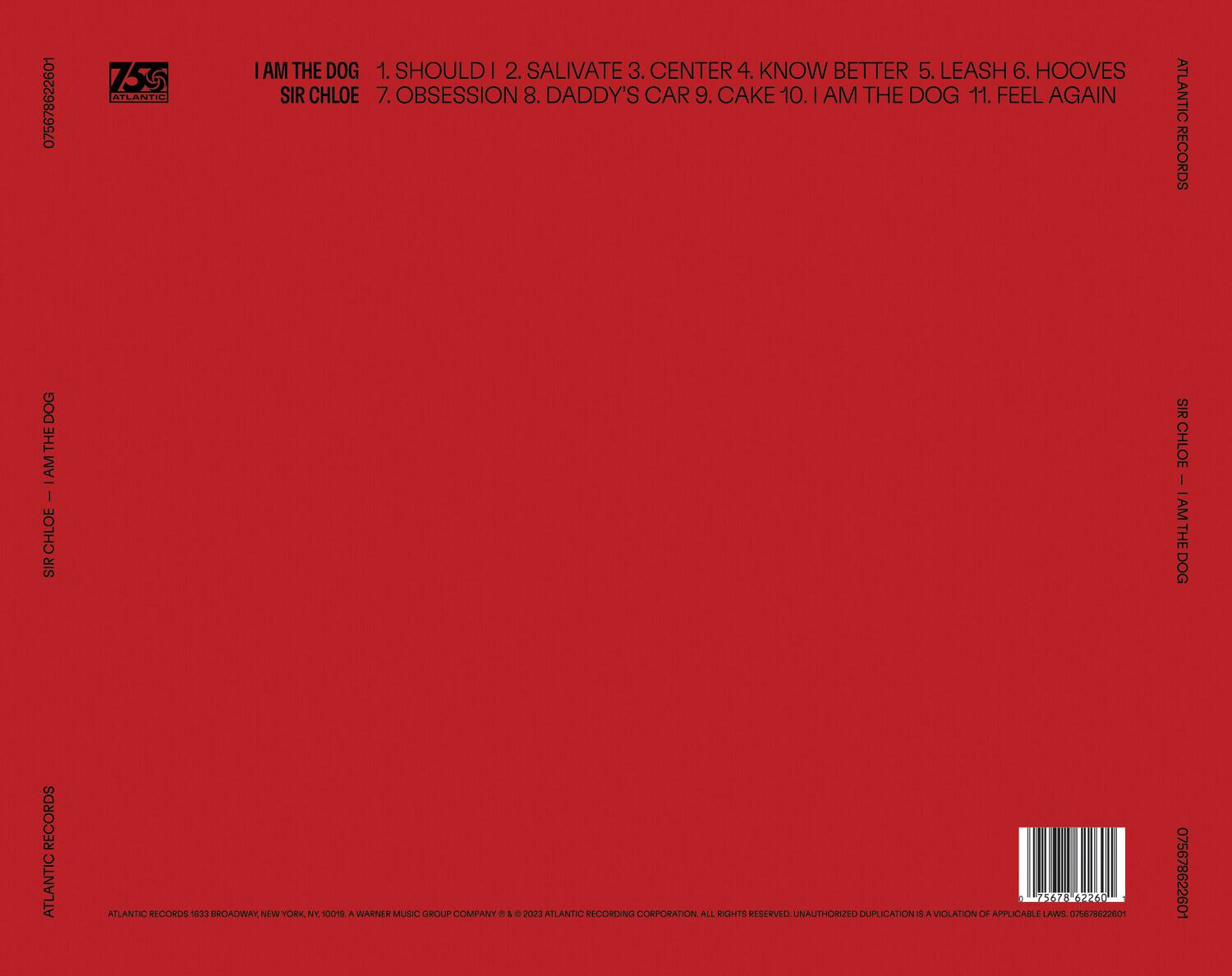 **Front Cover:**

- 75678622601
- ATLANTIC
- I AM THE DOG
- SIR CHLOE
- 1. SHOULD I
- 2. SALIVATE
- 3. CENTER
- 4. KNOW BETTER
- 5. LEASH
- 6. HOOVES
- 7. OBSESSION
- 8. DADDY'S CAR
- 9. CAKE
- 10. I AM THE DOG
- 11. FEEL AGAIN
- ATLANTIC RECORDS

**Back Cover:**

- ATLANTIC RECORDS
- ATLANTIC RECORDS 1633 BROADWAY, NEW YORK, NY, 10019. A WARNER MUSIC GROUP COMPANY © & ℗ 2023 ATLANTIC RECORDING CORPORATION. ALL RIGHTS RESERVED. UNAUTHORIZED DUPLICATION IS A VIOLATION OF APPLICABLE LAWS. 075678622601
- 075678622601
- 75678622601

