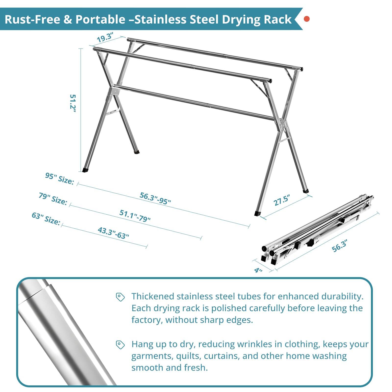 Rust-Free & Portable - Stainless Steel Drying Rack

- 19.3" x 51.2" x 95"
- 19.3" x 51.2" x 79"
- 19.3" x 51.2" x 63"
- 19.3" x 51.2" x 43.3"
- 19.3" x 27.5" x 56.3"

Thickened stainless steel tubes for enhanced durability. Each drying rack is polished carefully before leaving the factory, without sharp edges.

Hang up to dry, reducing wrinkles in clothing, keeps your garments, quilts, curtains, and other home washing smooth and fresh.