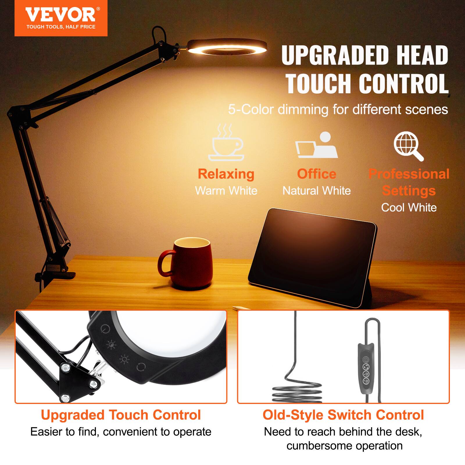 **VEVOR**  
TOUGH TOOLS, HALF PRICE

**UPGRADED HEAD TOUCH CONTROL**  
5-Color dimming for different scenes

- Relaxing  
  Warm White

- Office  
  Natural White

- Professional Settings  
  Cool White

**Upgraded Touch Control**  
Easier to find, convenient to operate

**Old-Style Switch Control**  
Need to reach behind the desk, cumbersome operation