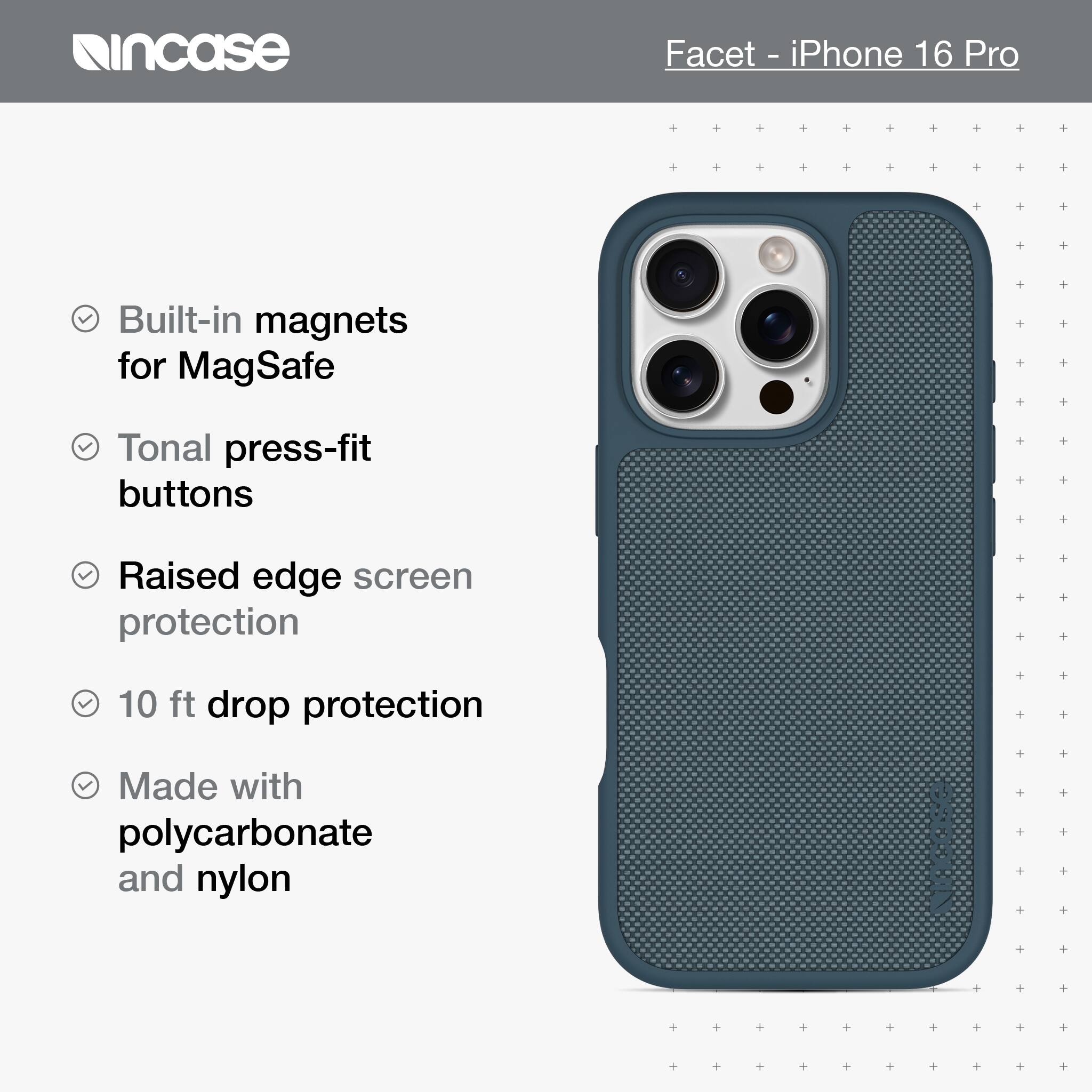 incase Facet - iPhone 16 Pro Built-in magnets for MagSafe Tonal press-fit buttons Raised edge screen protection 10 ft drop protection Made with polycarbonate and nylon
