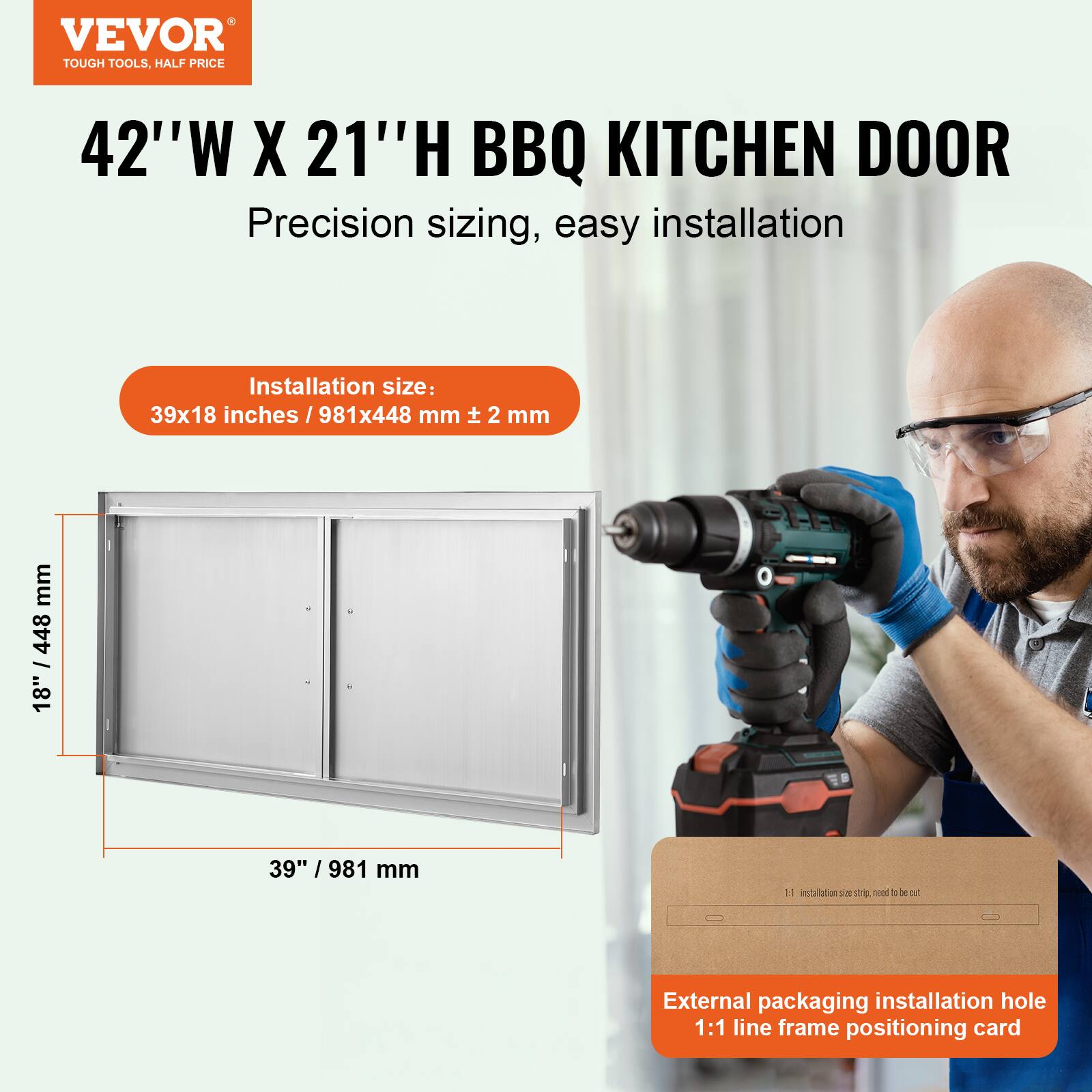 VEVOR TOUGH TOOLS, HALF PRICE

42"W X 21"H BBQ KITCHEN DOOR

Precision sizing, easy installation

Installation size: 39x18 inches / 981x448 mm ± 2 mm

External packaging installation hole 1:1 line frame positioning card