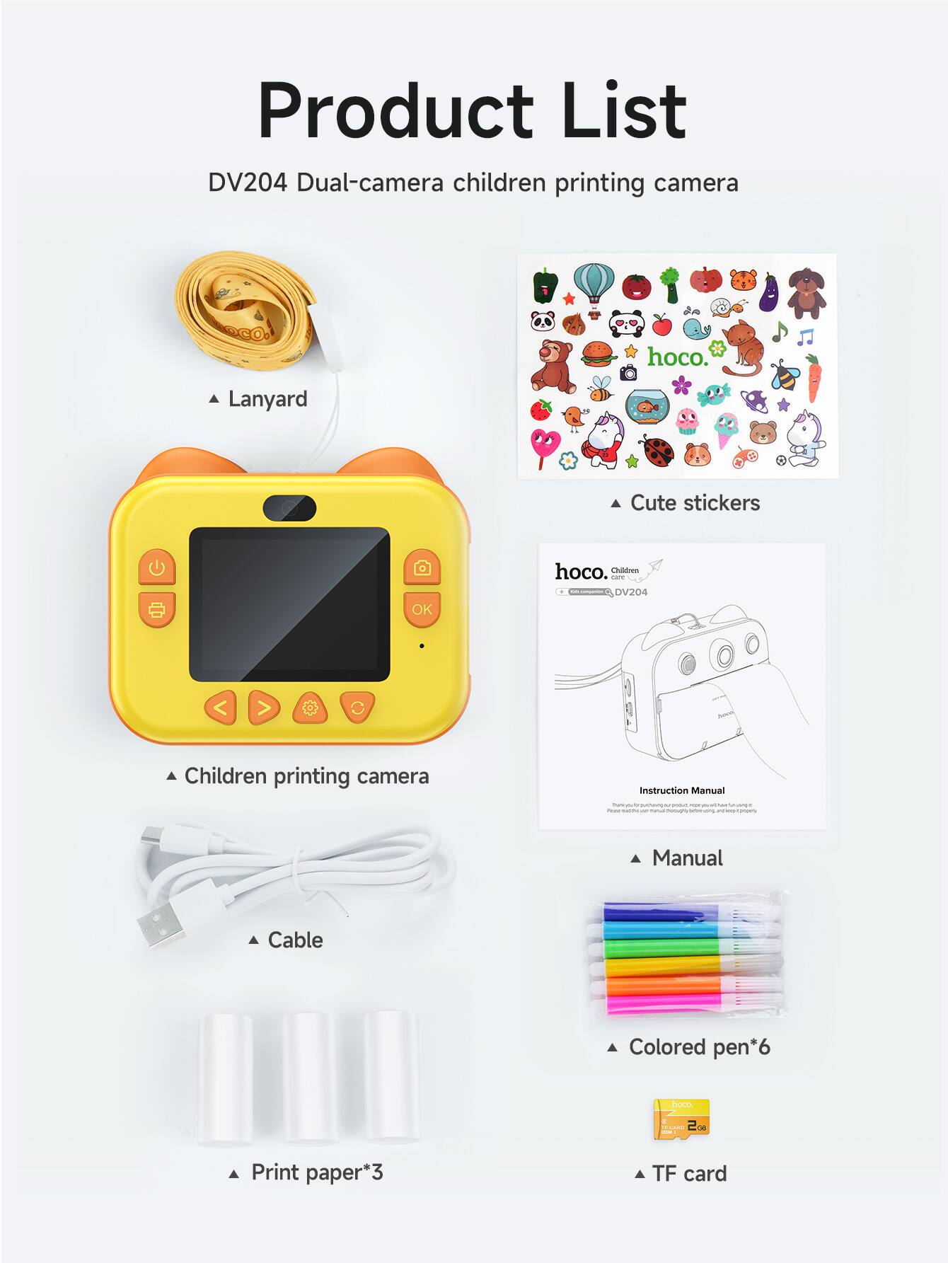 Product List

DV204 Dual-camera children printing camera

- Lanyard
- Cute stickers
- Children printing camera
- Cable
- Print paper*3
- Manual
- Colored pen*6
- TF card