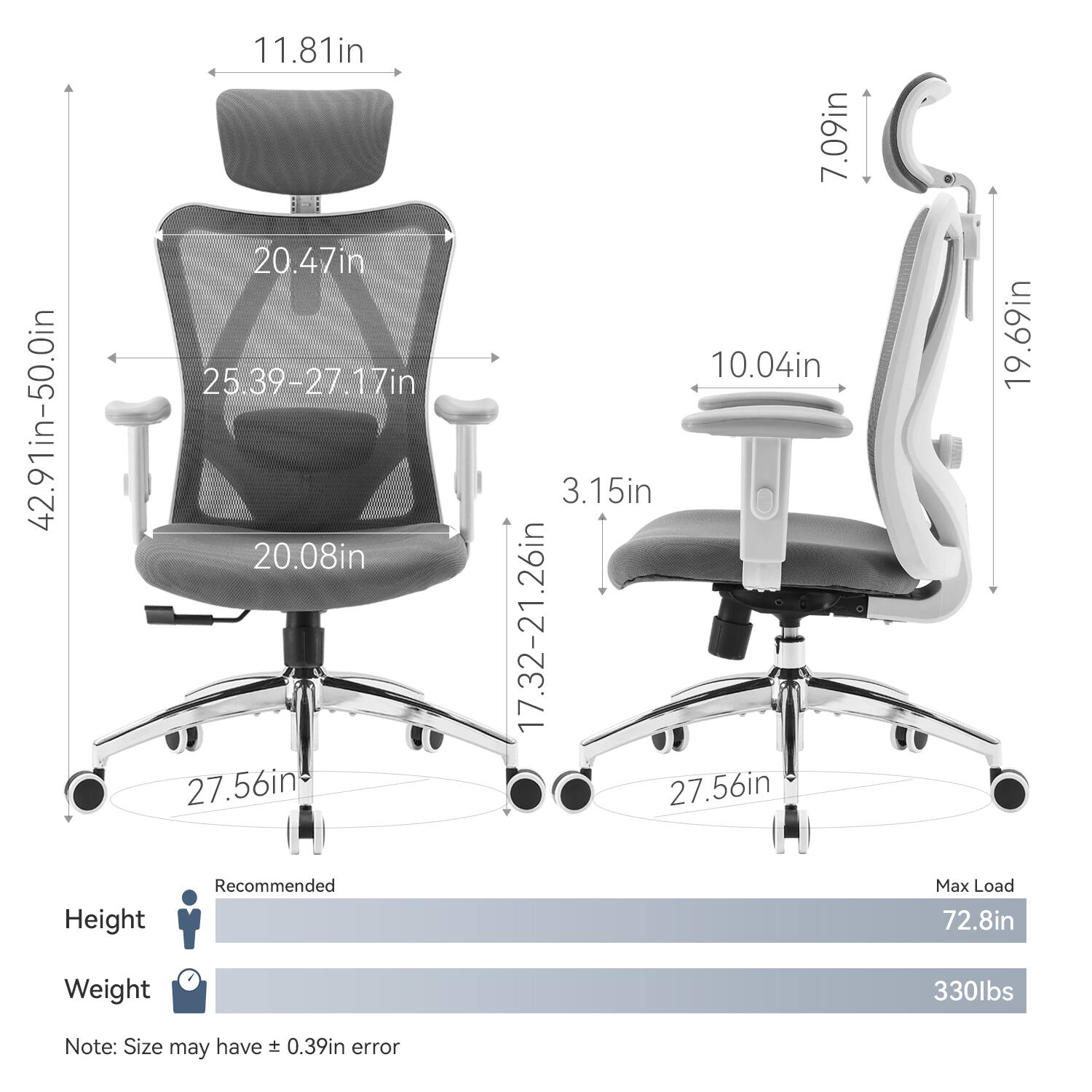 - Height: 42.91in-50.0in
- Seat Height: 25.39-27.17in
- Back Height: 20.47in
- Armrest Height: 11.81in
- Seat Depth: 20.08in
- Seat Width: 27.56in
- Armrest Width: 17.32-21.26in
- Base Diameter: 27.56in
- Seat Depth (from backrest): 3.15in
- Lumbar Support Height: 10.04in
- Headrest Height: 7.09in
- Headrest Width: 19.69in
- Recommended Height: 72.8in
- Max Load: 330lbs
- Note: Size may have ± 0.39in error