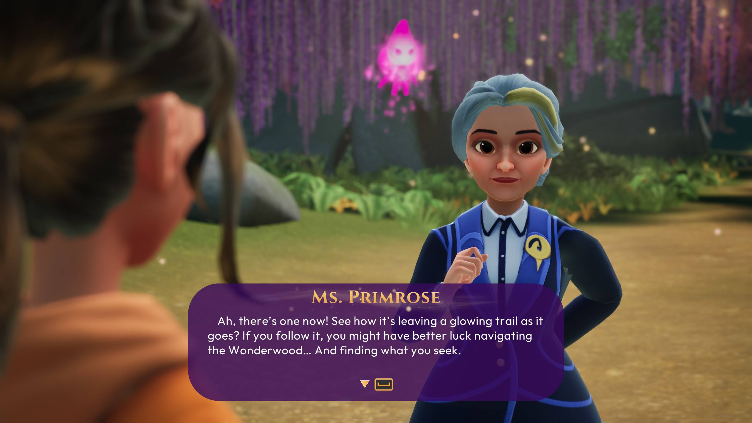 MS. PRIMROSE  
Ah, there's one now! See how it's leaving a glowing trail as it goes? If you follow it, you might have better luck navigating the Wonderwood... And finding what you seek.