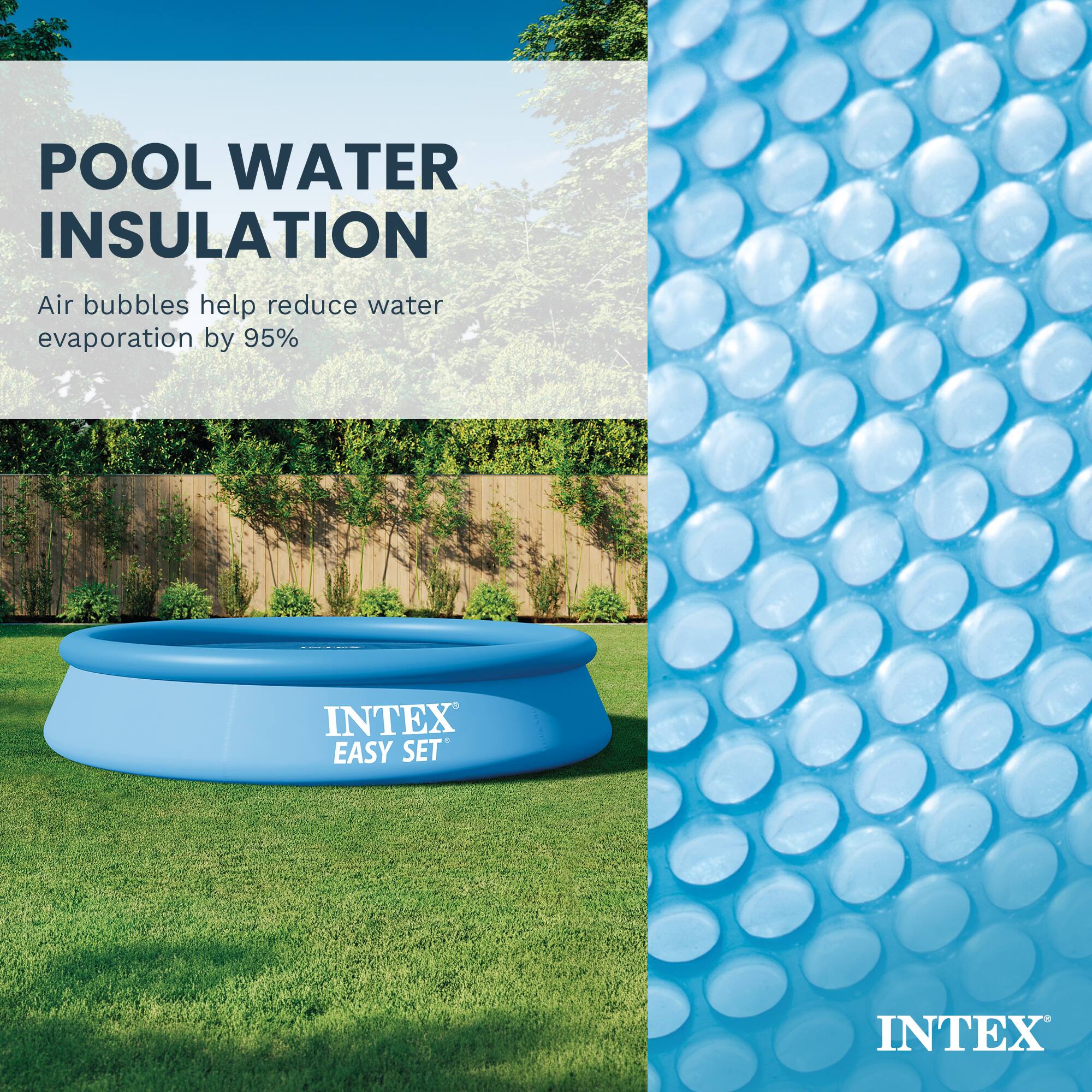 POOL WATER INSULATION  
Air bubbles help reduce water evaporation by 95%  

INTEX EASY SET  
INTEX