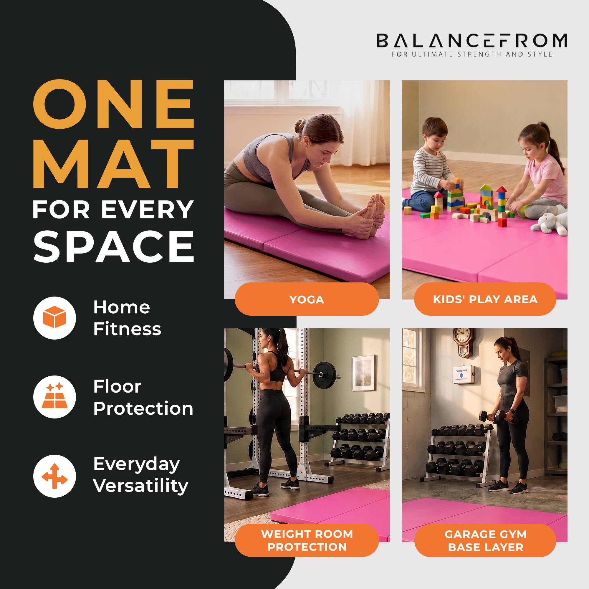 ONE MAT FOR EVERY SPACE  
BALANCEFROM FOR ULTIMATE STRENGTH AND STYLE  
Home Fitness  
YOGA  
KIDS' PLAY AREA  
Floor Protection  
Everyday Versatility  
WEIGHT ROOM PROTECTION  
GARAGE GYM BASE LAYER