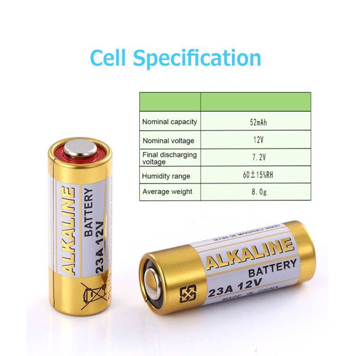 ALKALINE  
Cell Specification  
Nominal capacity: 52mAh  
Nominal voltage: 12V  
Final discharging voltage: 7.2V  
Humidity range: 60 ± 15%RH  
Average weight: 8.0g  

BATTERY  
12V 23A  
ALKALINE BATTERY  
23A 12V INC.