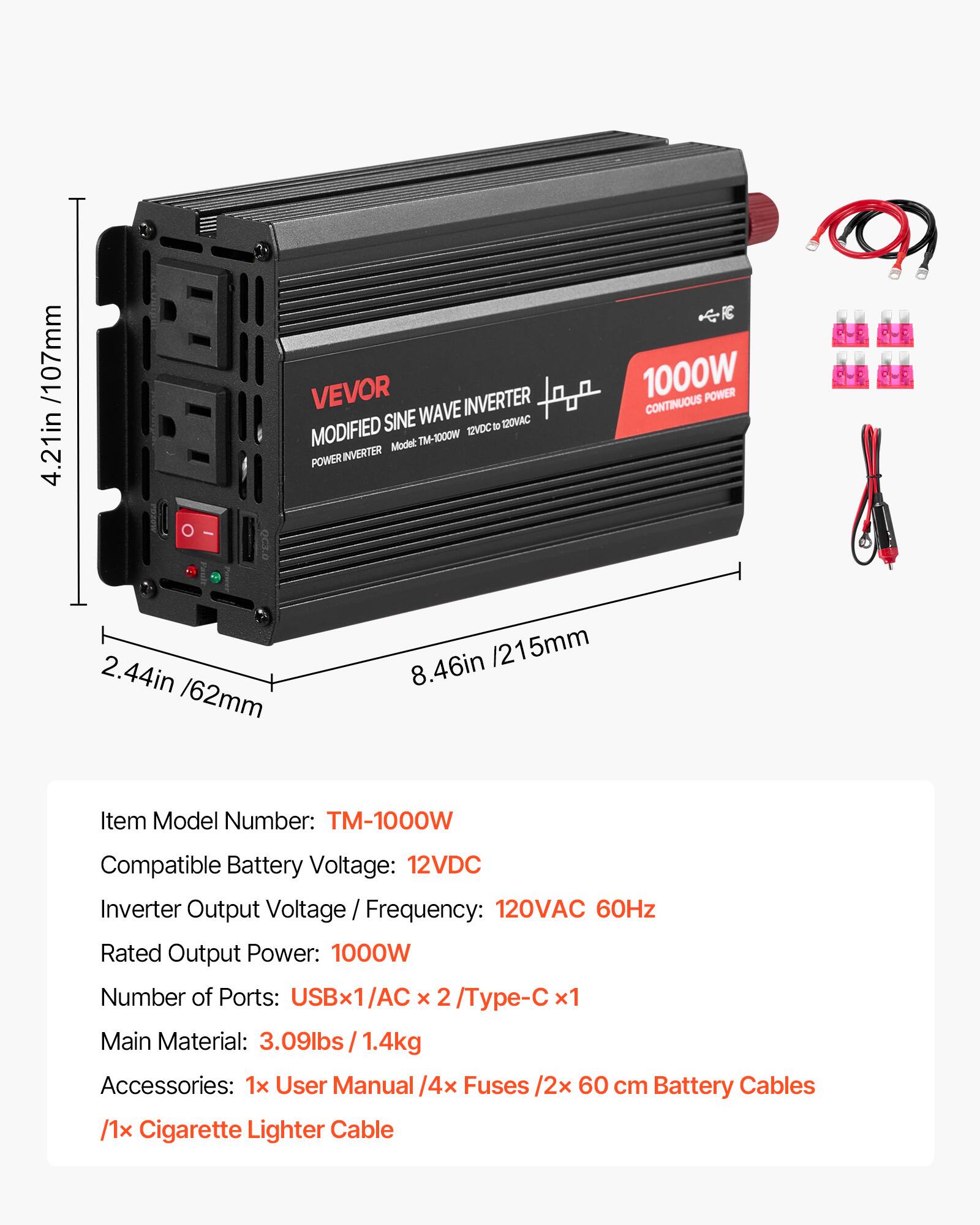 /107mm 4.21in

VEVOR WAVE INVERTER MODIFIED SINE 12VDC to 120VAC Model: TM-1000W POWER INVERTER
1000W POWER CONTINUOUS
2.44in /62mm
8.46in /215mm
Item Model Number: TM-1000W
Compatible Battery Voltage: 12VDC
Inverter Output Voltage / Frequency: 120VAC 60Hz
Rated Output Power: 1000W
Number of Ports: USBx1/AC x 2/Type-C x1
Main Material: 3.09lbs / 1.4kg
Accessories: 1x User Manual /4x Fuses /2x 60 cm Battery Cables /1x Cigarette Lighter Cable