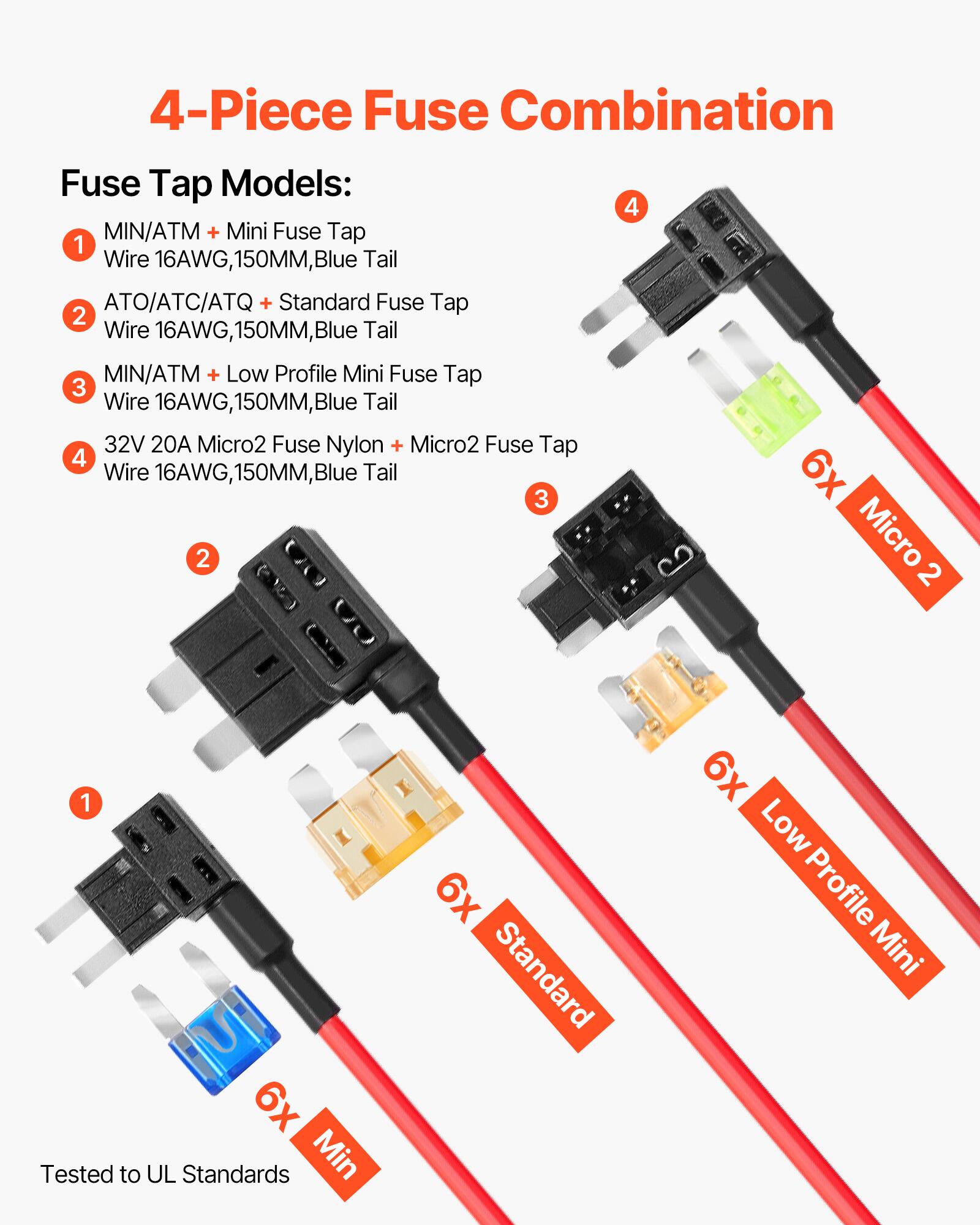 4-Piece Fuse Combination

Fuse Tap Models:

1. MIN/ATM + Mini Fuse Tap  
   Wire 16AWG, 150MM, Blue Tail

2. ATO/ATC/ATQ + Standard Fuse Tap  
   Wire 16AWG, 150MM, Blue Tail

3. MIN/ATM + Low Profile Mini Fuse Tap  
   Wire 16AWG, 150MM, Blue Tail

4. 32V 20A Micro2 Fuse Nylon + Micro2 Fuse Tap  
   Wire 16AWG, 150MM, Blue Tail

Tested to UL Standards