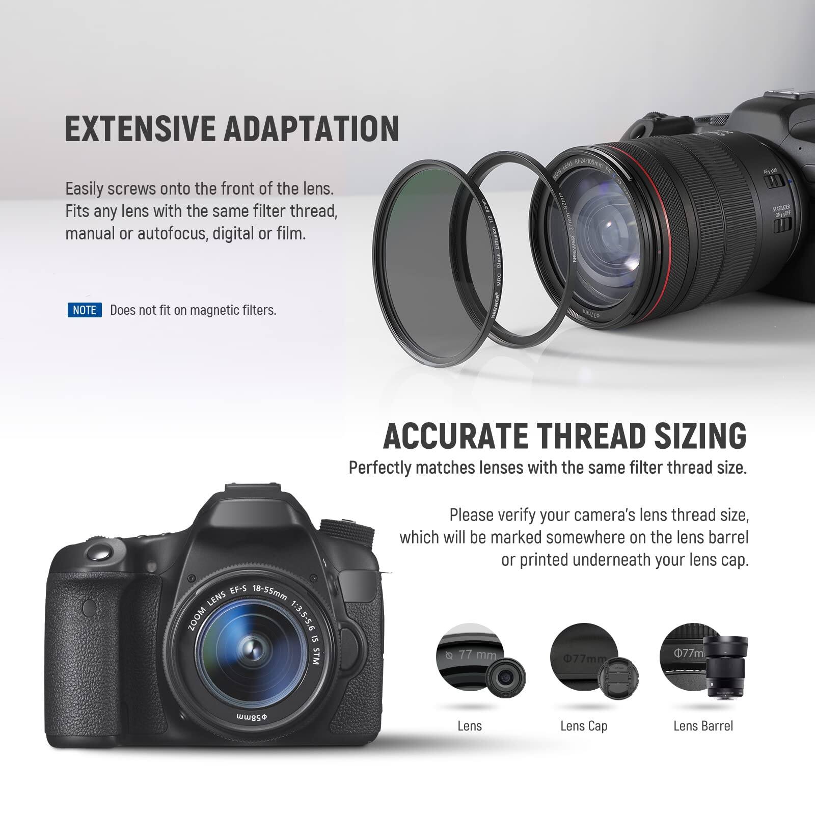 EXTENSIVE ADAPTATION  
Easily screws onto the front of the lens.  
Fits any lens with the same filter thread, manual or autofocus, digital or film.  

NOTE: Does not fit on magnetic filters.  

ACCURATE THREAD SIZING  
Perfectly matches lenses with the same filter thread size.  

EF-5 18-55mm LENS ZOOM 1:3.5-5.6 15 STM  

Please verify your camera's lens thread size, which will be marked somewhere on the lens barrel or printed underneath your lens cap.  

77 mm  
77m  
77mm  

Lens  
Lens Cap  
Lens Barrel