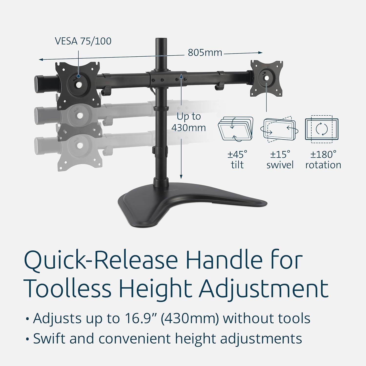 VESA 75/100  
805mm  
Up to 430mm  
±45° tilt  
±15° swivel  
±180° rotation  

Quick-Release Handle for Toolless Height Adjustment  
Adjusts up to 16.9" (430mm) without tools  
Swift and convenient height adjustments