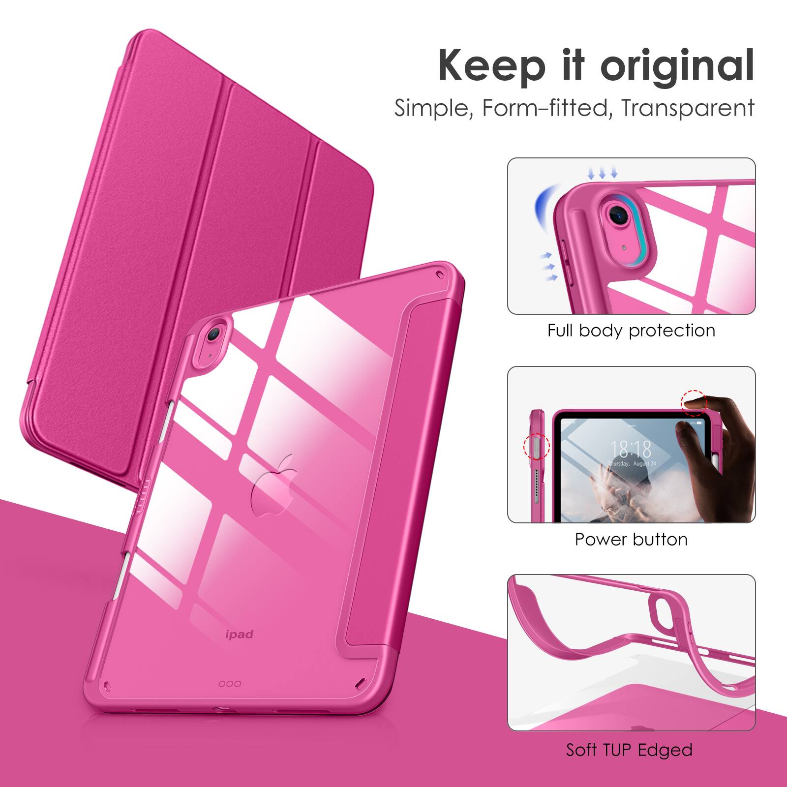 Keep it original  
Simple, Form-fitted, Transparent  

Full body protection  

Power button  

Soft TUP Edged