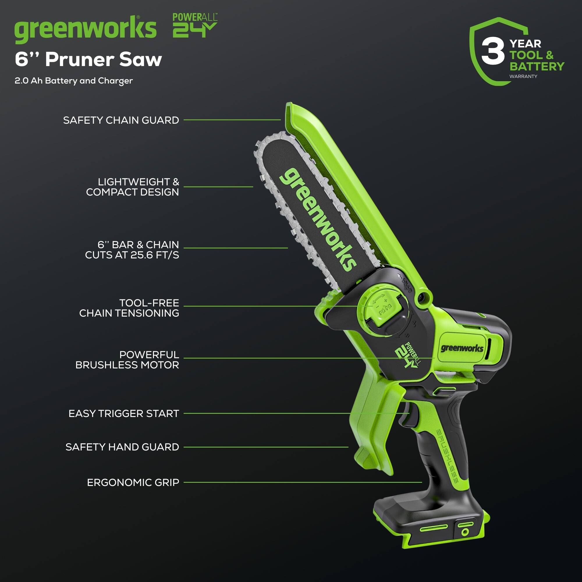 POWERALL greenworks 24V 6" Pruner Saw  
2.0 Ah Battery and Charger  
3 YEAR TOOL & BATTERY WARRANTY  
SAFETY CHAIN GUARD  
LIGHTWEIGHT & COMPACT DESIGN  
6" BAR & CHAIN CUTS AT 25.6 FT/S  
TOOL-FREE CHAIN TENSIONING  
POWERFUL BRUSHLESS MOTOR  
EASY TRIGGER START  
SAFETY HAND GUARD  
ERGONOMIC GRIP