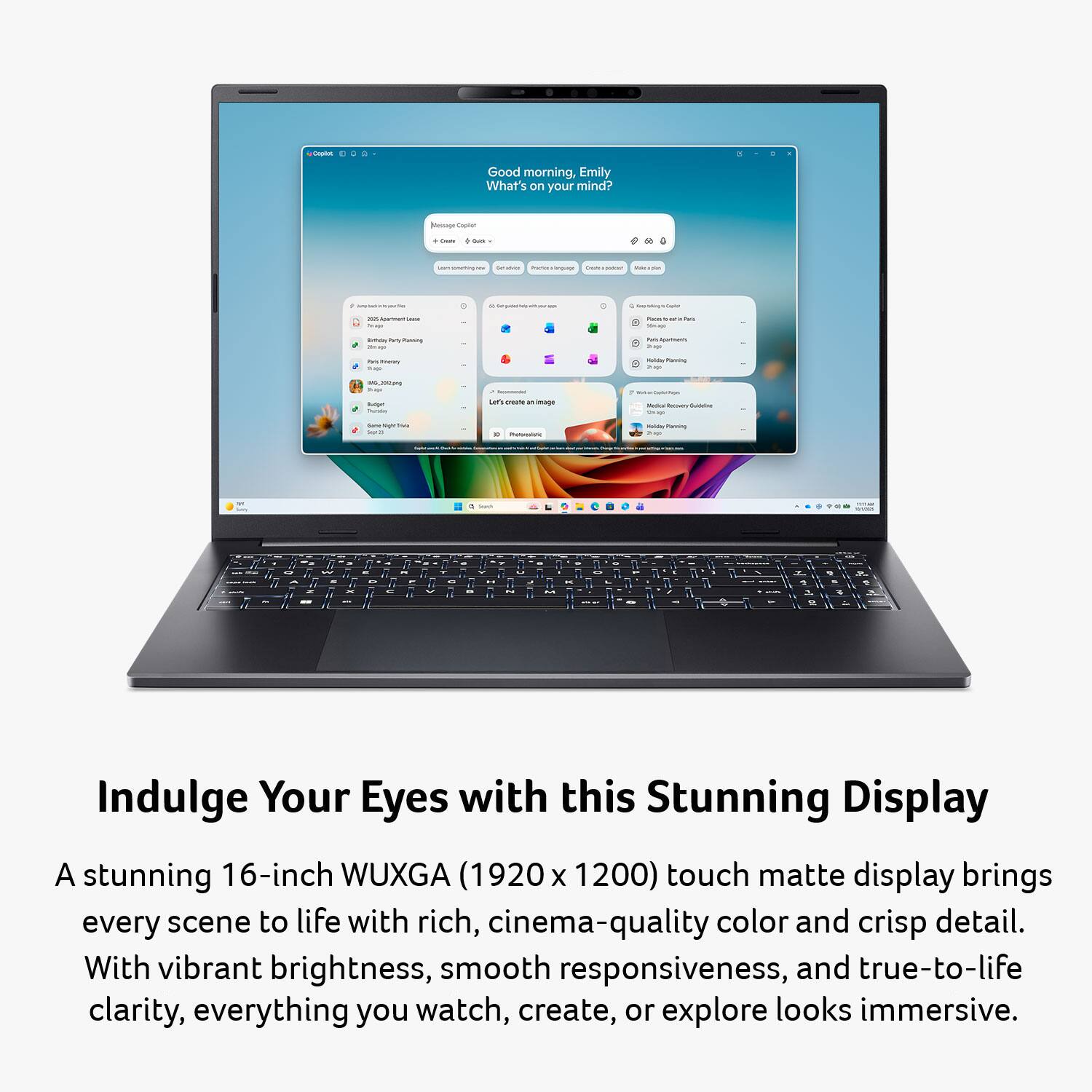 Good morning, Emily  
What's on your mind?

Indulge Your Eyes with this Stunning Display

A stunning 16-inch WUXGA (1920 x 1200) touch matte display brings every scene to life with rich, cinema-quality color and crisp detail. With vibrant brightness, smooth responsiveness, and true-to-life clarity, everything you watch, create, or explore looks immersive.