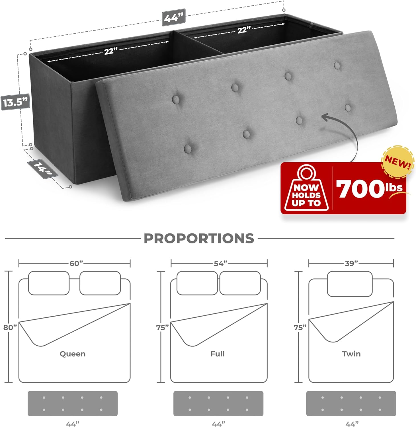 44" x 22" x 13.5"  
14"  
NEW! NOW HOLDS UP TO 700 lbs  

PROPORTIONS  
Queen: 80" x 60" x 44"  
Full: 75" x 54" x 44"  
Twin: 75" x 39" x 44"