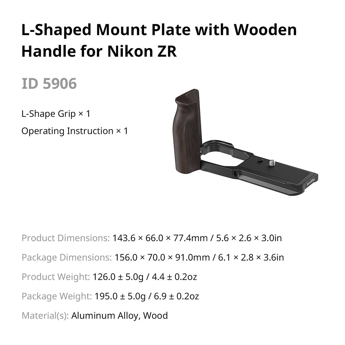 L-Shaped Mount Plate with Wooden Handle for Nikon ZR  
ID 5906  

L-Shape Grip x 1  
Operating Instruction x 1  

Product Dimensions: 143.6 x 66.0 x 77.4mm / 5.6 x 2.6 x 3.0in  
Package Dimensions: 156.0 x 70.0 x 91.0mm / 6.1 x 2.8 x 3.6in  

Product Weight: 126.0 ± 5.0g / 4.4 ± 0.2oz  
Package Weight: 195.0 ± 5.0g / 6.9 ± 0.2oz  

Material(s): Aluminum Alloy, Wood
