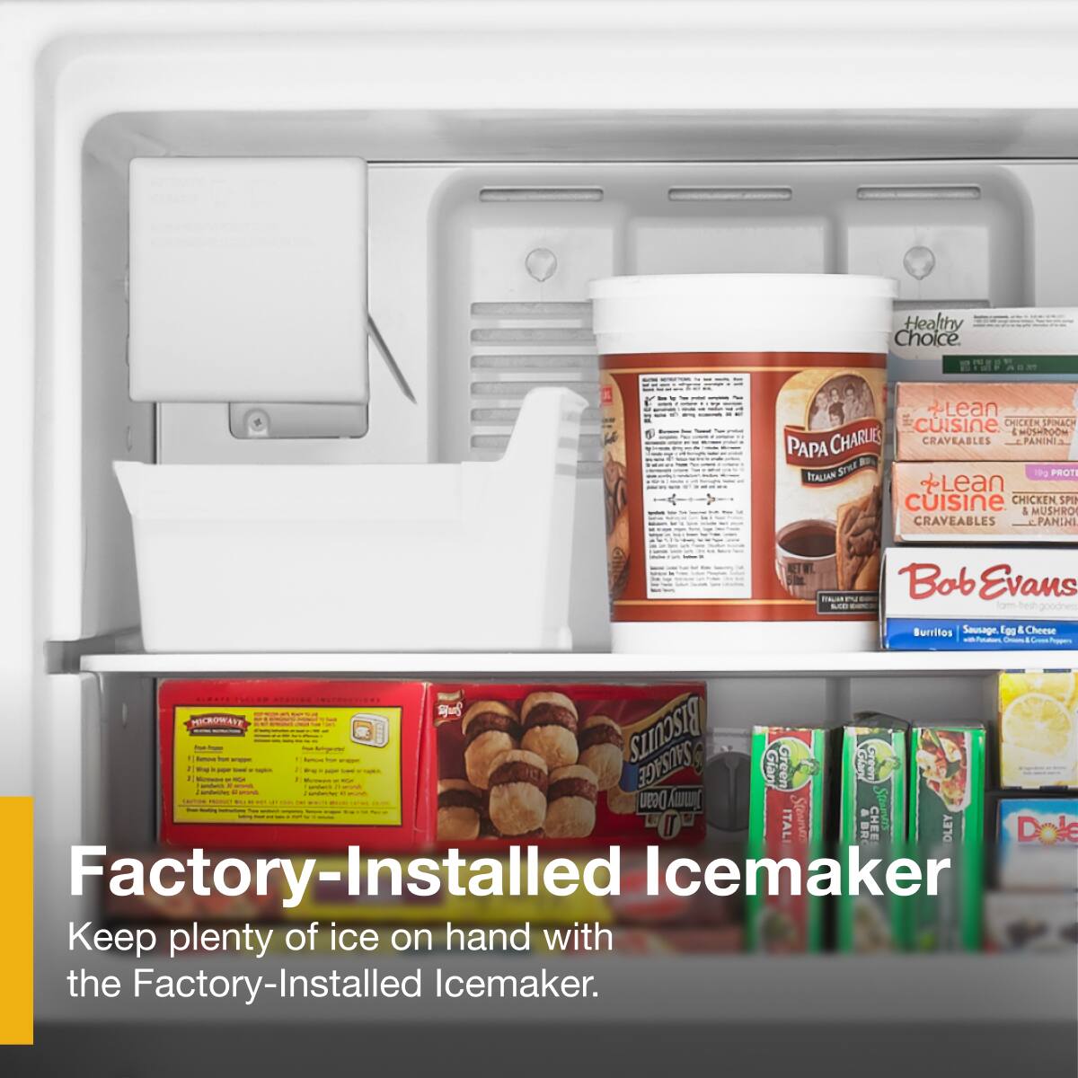 Healthy Choice  
Lean Cuisine CHICKEN SPINACH & MUSHROOM PAPA CHARLES CRAVEABLES  
Lean Cuisine CHICKEN SPINACH & MUSHROOM PANINI  
Bob Evans Burritos Sausage, Egg & Cheese  
Dean Jimmy's BISCUITS SAUSAGE  
Dole Factory-Installed Icemaker  
Keep plenty of ice on hand with the Factory-Installed Icemaker.