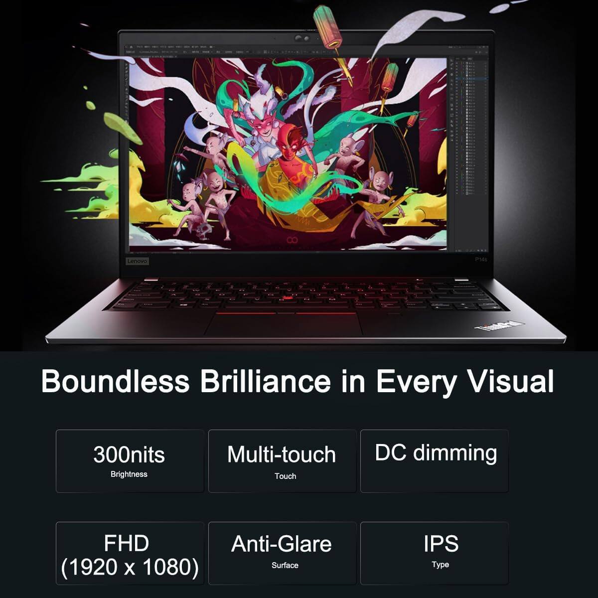 Lenovo P14s

Boundless Brilliance in Every Visual

- 300nits Brightness
- Multi-touch
- DC dimming
- FHD (1920 x 1080)
- Anti-Glare Surface
- IPS Type