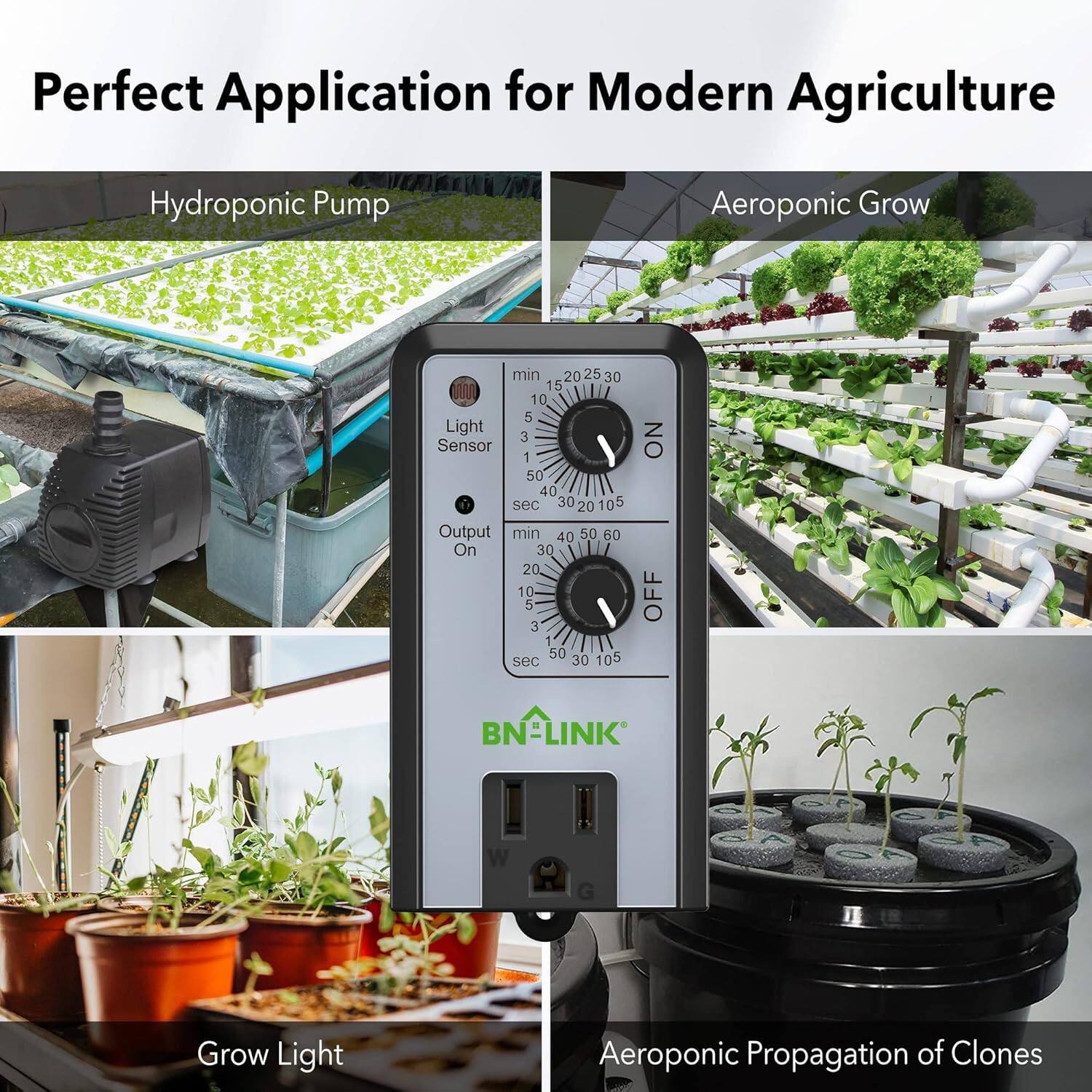 Perfect Application for Modern Agriculture

Hydroponic Pump

Aeroponic Grow

Grow Light

Aeroponic Propagation of Clones

BN-LINK