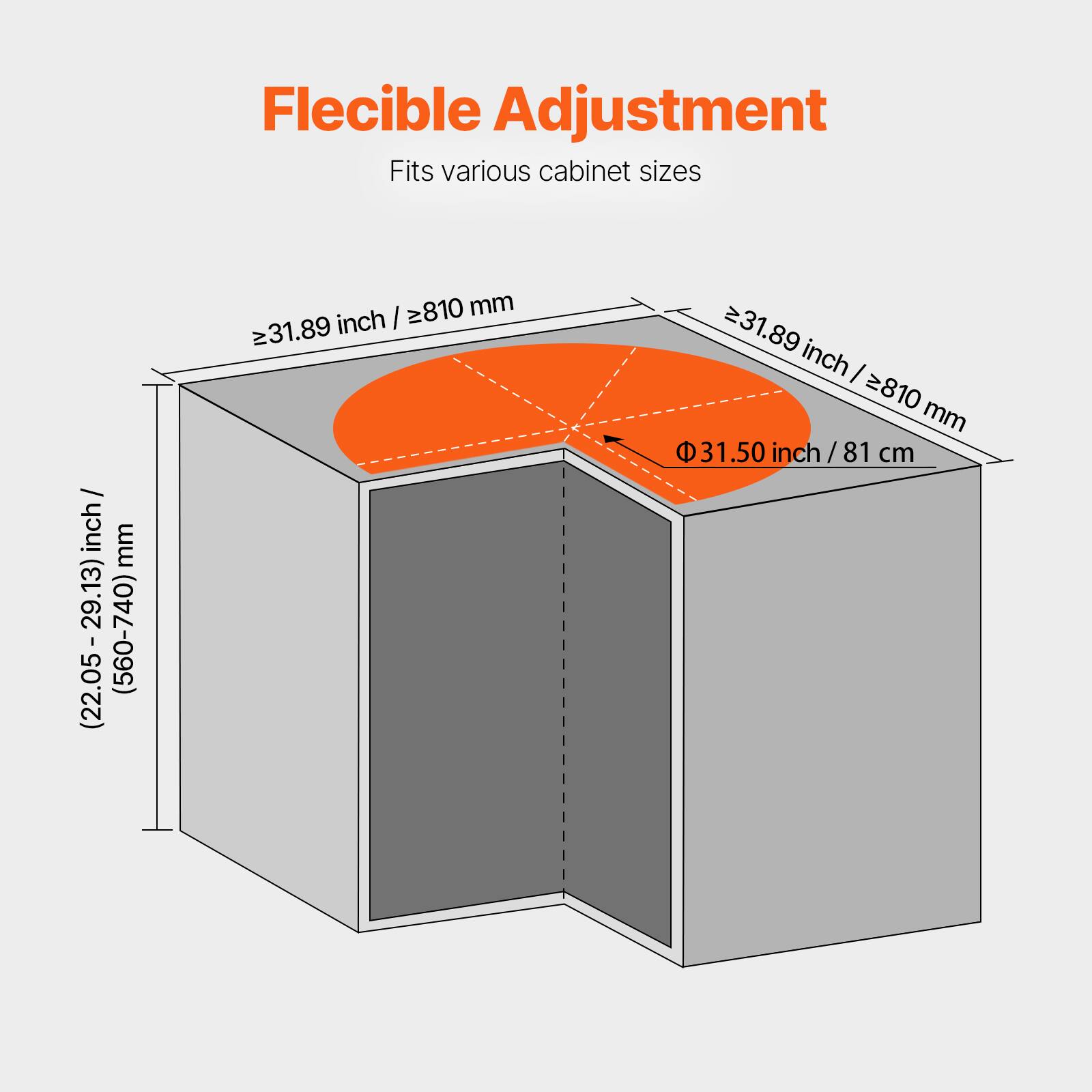 Flexible Adjustment  
Fits various cabinet sizes  

(22.05-29.13) inch / (560-740) mm  
≥31.89 inch / ≥810 mm  
Φ 31.50 inch / 81 cm