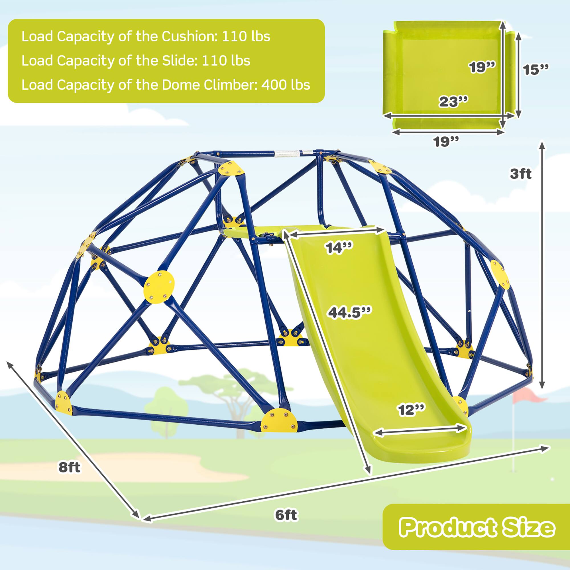 Load Capacity of the Cushion: 110 lbs  
Load Capacity of the Slide: 110 lbs  
Load Capacity of the Dome Climber: 400 lbs  

Product Size:  
- 19" x 23" x 15"  
- 14" x 44.5" x 12"  
- 8ft x 6ft x 3ft