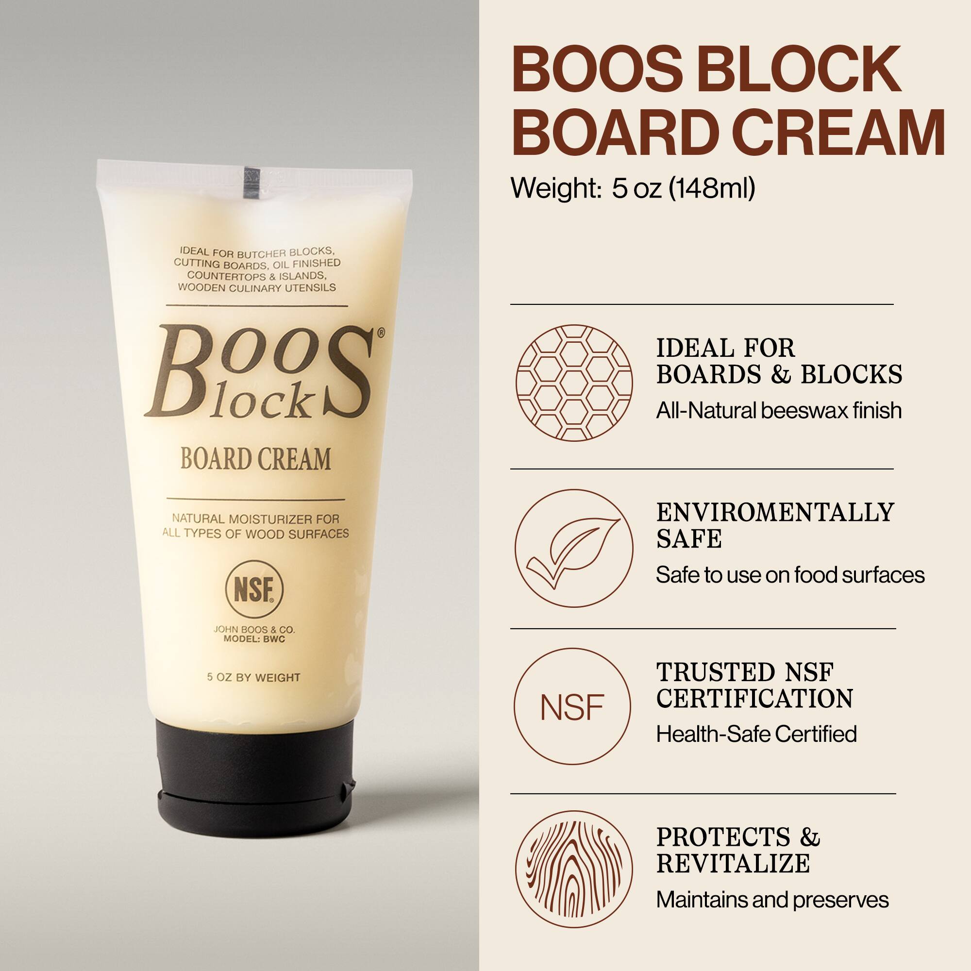 BOOS BLOCK BOARD CREAM  
Weight: 5 oz (148ml)  

IDEAL FOR BUTCHER BLOCKS, CUTTING BOARDS, OIL FINISHED COUNTERTOPS & ISLANDS, WOODEN CULINARY UTENSILS  

All-Natural beeswax finish  
NATURAL MOISTURIZER FOR ALL TYPES OF WOOD SURFACES  

ENVIRONMENTALLY SAFE  
Safe to use on food surfaces  

TRUSTED NSF CERTIFICATION  
Health-Safe Certified  

PROTECTS & REVITALIZE  
Maintains and preserves  

JOHN BOOS & CO.  
MODEL: BWC  
5 OZ BY WEIGHT
