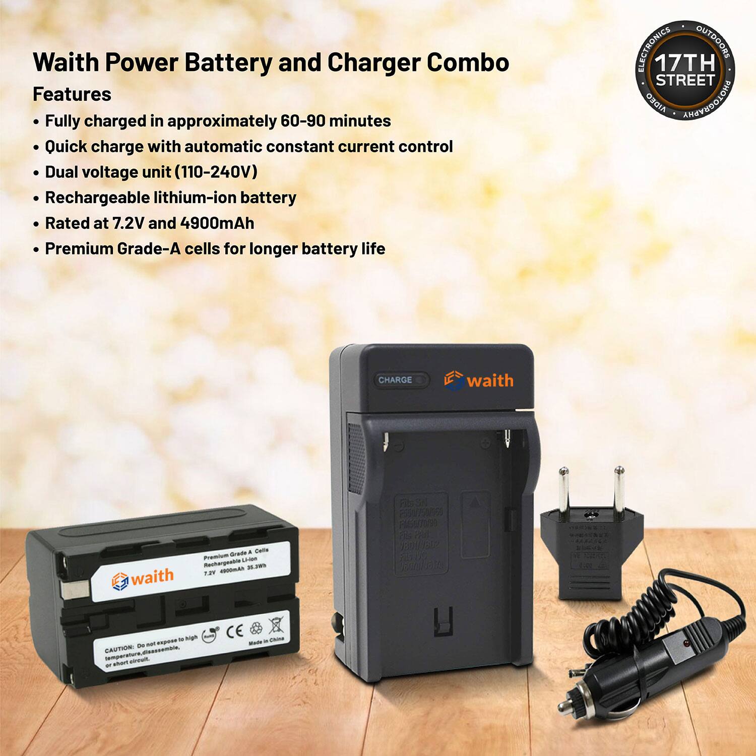 Waith Power Battery and Charger Combo

Features
- Fully charged in approximately 60–90 minutes
- Quick charge with automatic constant current control
- Dual voltage unit (110–240V)
- Rechargeable lithium-ion battery
- Rated at 7.2V and 4900mAh
- Premium Grade-A cells for longer battery life

ELECTRONICS OUTDOORS
17TH STREET

waith

Premium Grade-A Cells
Rechargeable Lithium
7.2V 4900mAh 3.7Wh

CAUTION: Do not expose to high temperature or short circuit

Made in China

CE

17TH STREET