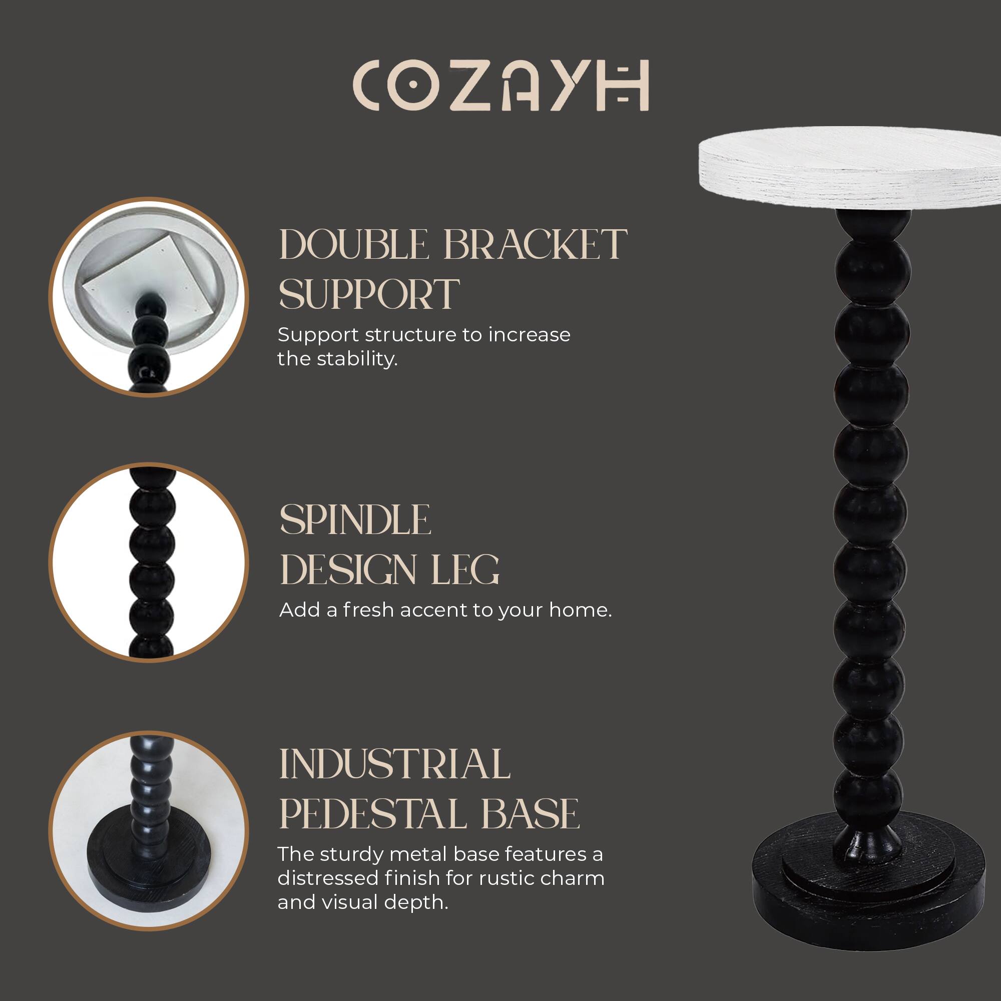 COZAYH

DOUBLE BRACKET SUPPORT
Support structure to increase the stability.

SPINDLE DESIGN LEG
Add a fresh accent to your home.

INDUSTRIAL PEDESTAL BASE
The sturdy metal base features a distressed finish for rustic charm and visual depth.