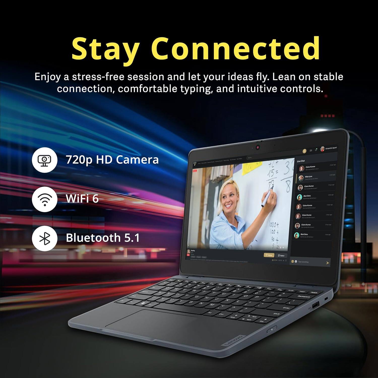 Stay Connected

Enjoy a stress-free session and let your ideas fly. Lean on stable connection, comfortable typing, and intuitive controls.

- 720p HD Camera
- WiFi 6
- Bluetooth 5.1