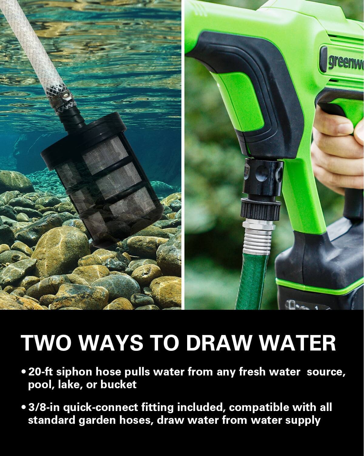 TWO WAYS TO DRAW WATER

- 20-ft siphon hose pulls water from any fresh water source, pool, lake, or bucket
- 3/8-in quick-connect fitting included, compatible with all standard garden hoses, draw water from water supply