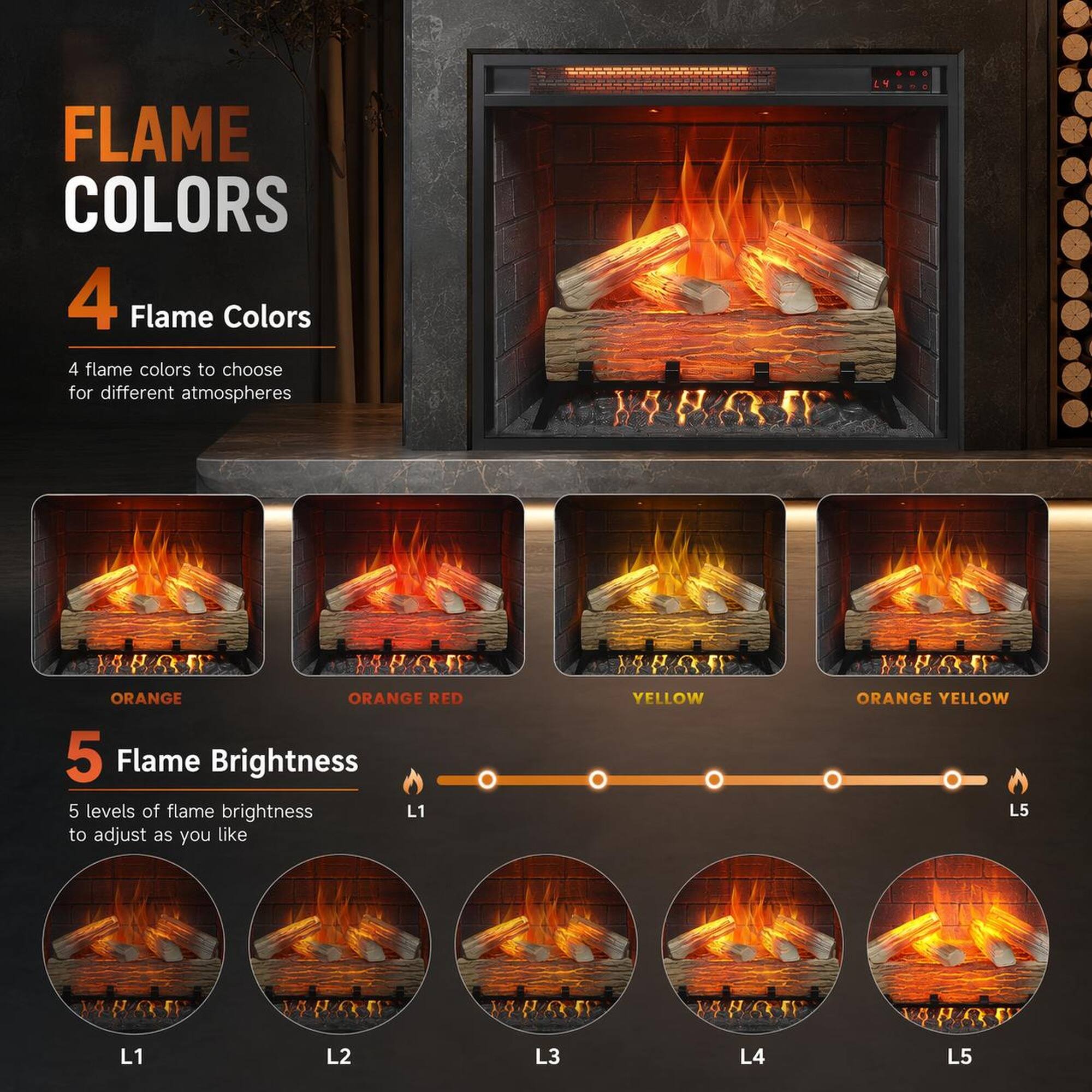 FLAME COLORS

4 Flame Colors
4 flame colors to choose for different atmospheres

ORANGE
ORANGE RED
YELLOW
ORANGE YELLOW

5 Flame Brightness
5 levels of flame brightness L1 to adjust as you like

L1
L2
L3
L4
L5