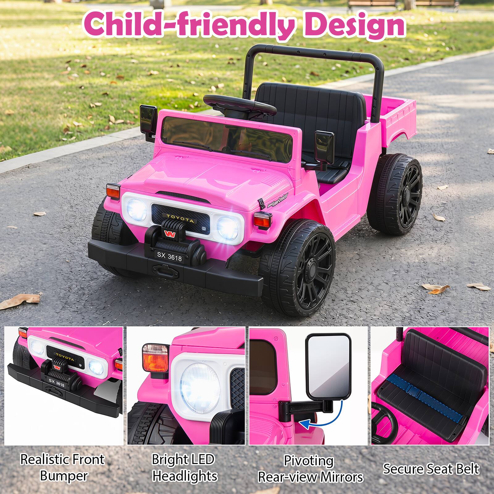 Child-friendly Design

TOYOTA W
SX 3618
TOYOTA
SK 3618

Realistic Front Bumper
Bright LED Headlights
Pivoting Secure Belt Seat Rear-view Mirrors