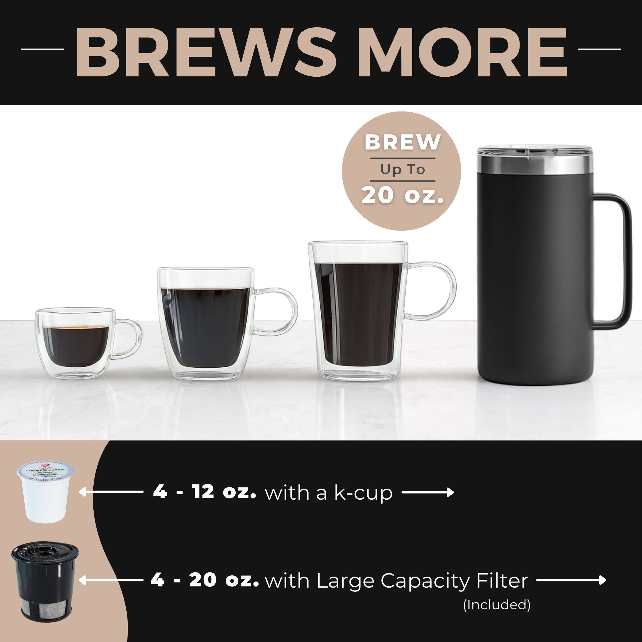BREWS MORE

BREW Up To 20 oz.

4 - 12 oz. with a k-cup

4 - 20 oz. with Large Capacity Filter (Included)