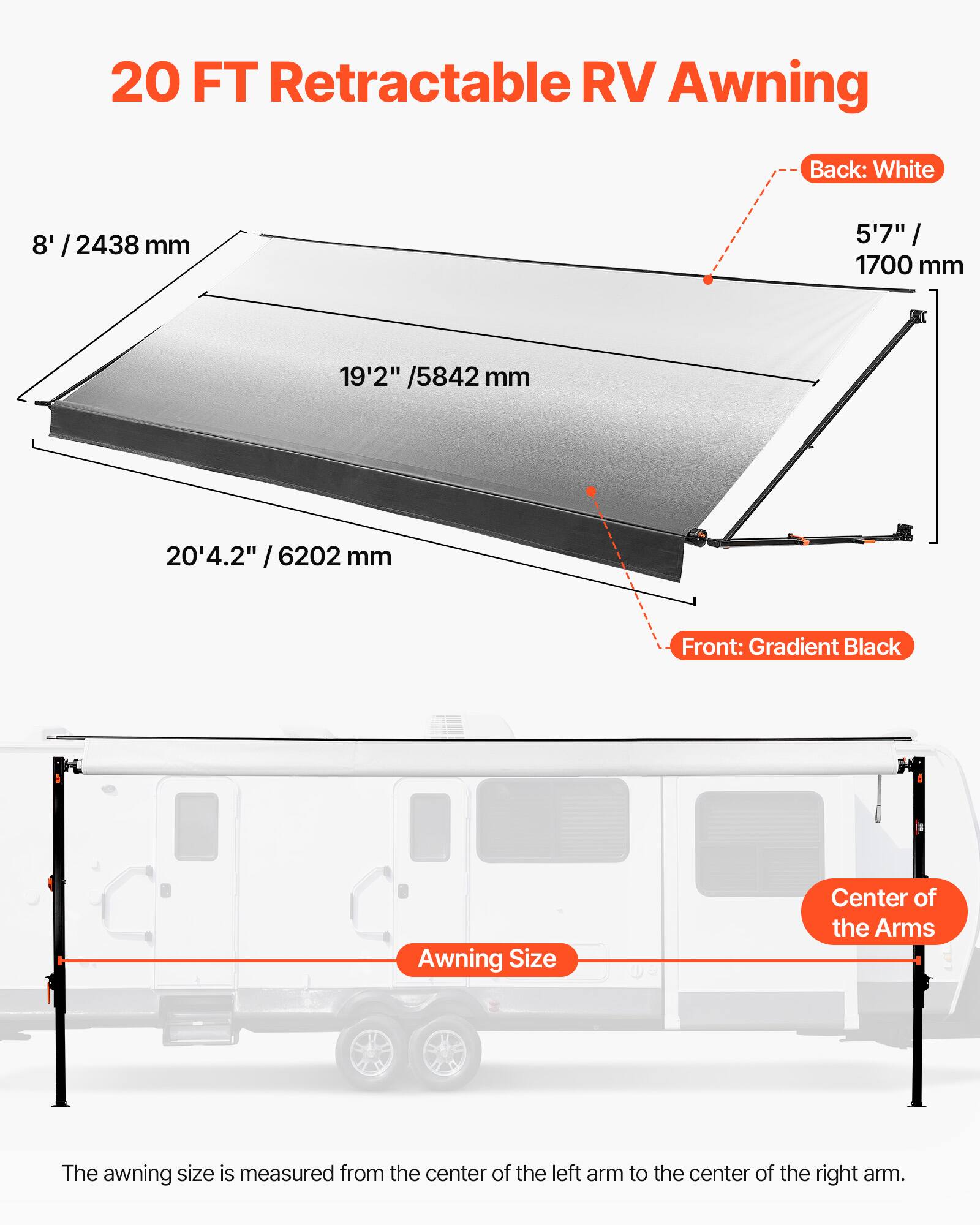 20 FT Retractable RV Awning

Back: White
8' / 2438 mm
5'7" / 1700 mm

Front: Gradient Black
19'2" / 5842 mm
20'4.2" / 6202 mm

The awning size is measured from the center of the left arm to the center of the right arm.