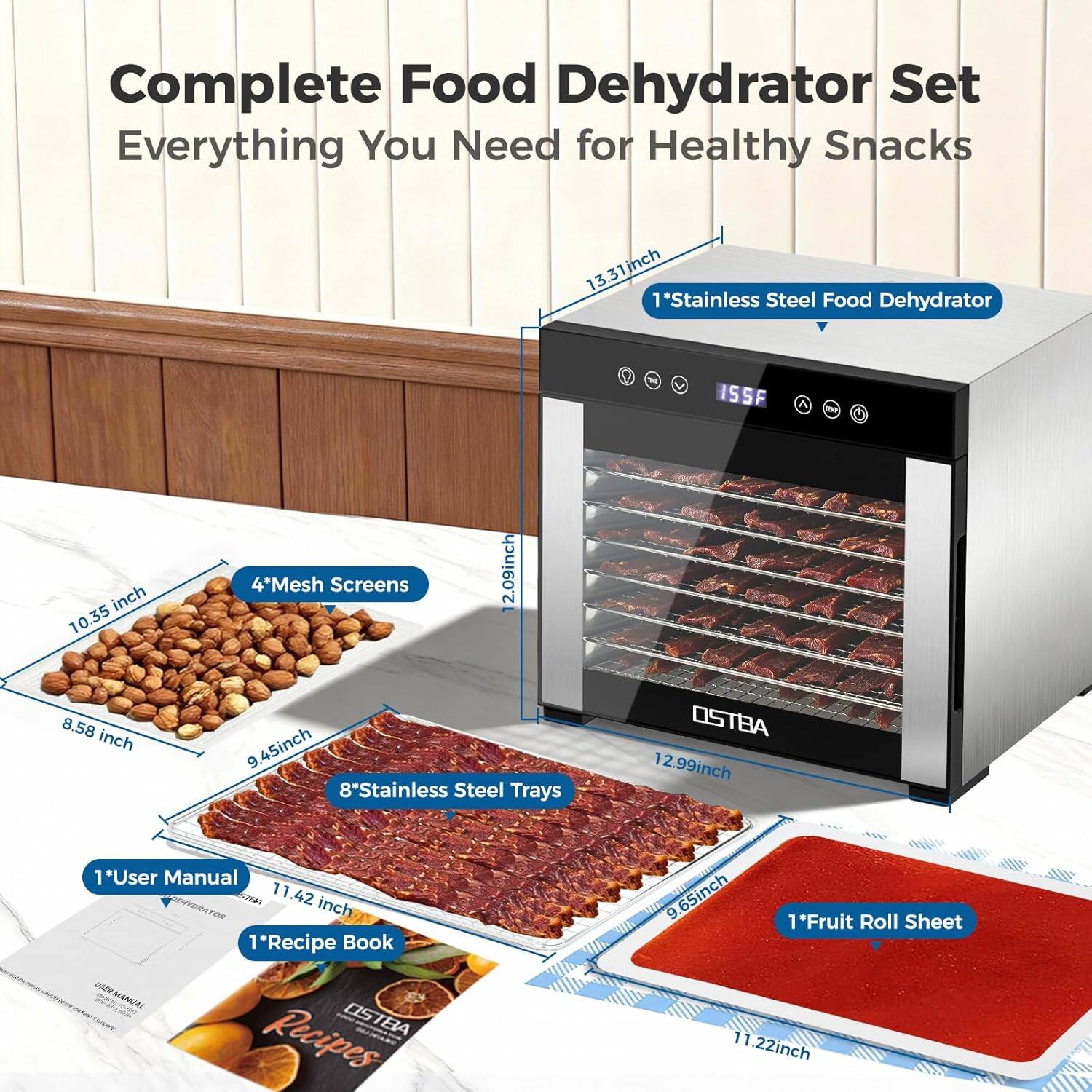 Complete Food Dehydrator Set  
Everything You Need for Healthy Snacks  

1* Stainless Steel Food Dehydrator  
13.31 inch  

4* Mesh Screens  
10.35 inch x 8.58 inch  

8* Stainless Steel Trays  
12.99 inch x 9.45 inch  

1* User Manual  
1* Recipe Book  
11.42 inch  

1* Fruit Roll Sheet  
11.22 inch