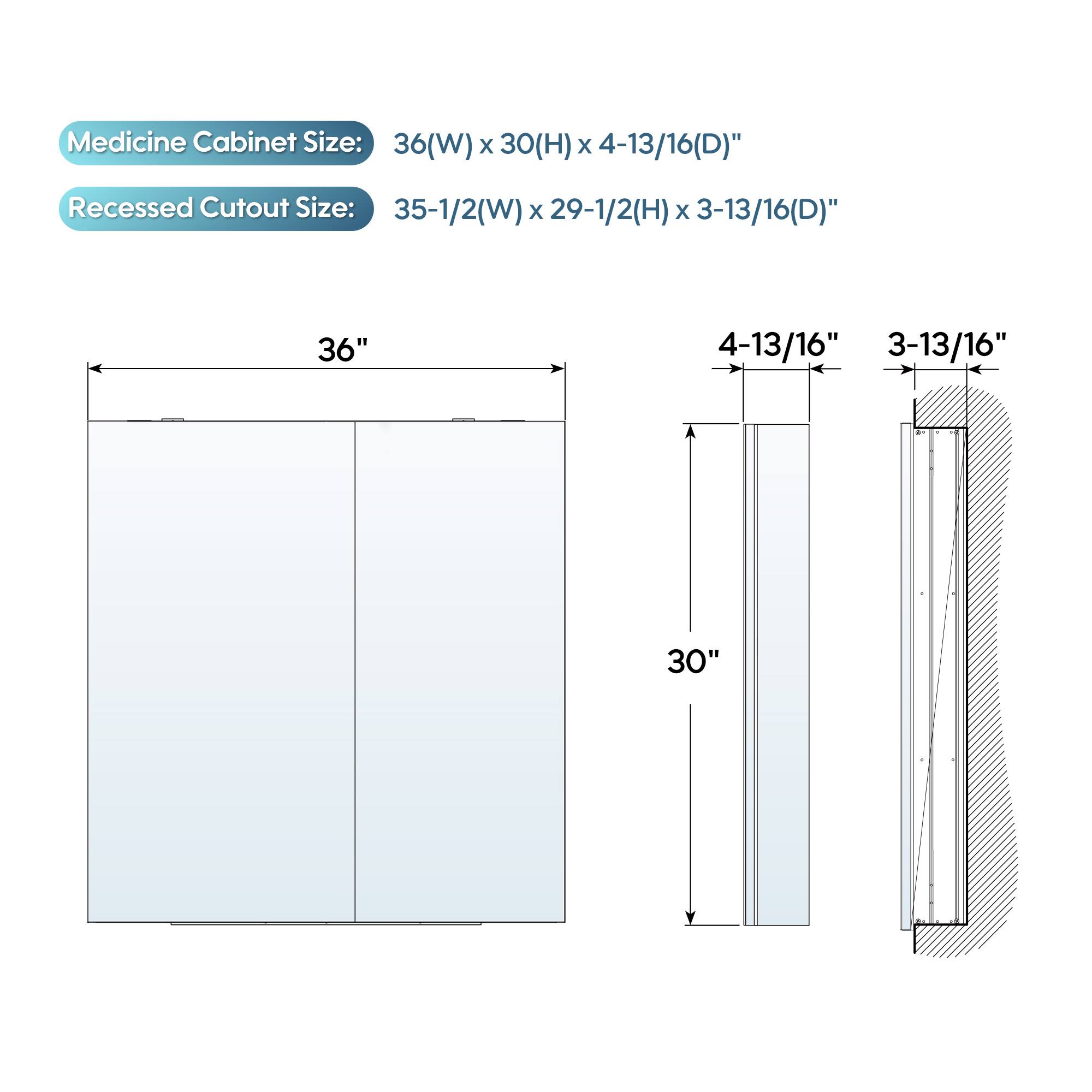 Medicine Cabinet Size: 36(W) x 30(H) x 4-13/16(D)"  
Recessed Cutout Size: 35-1/2(W) x 29-1/2(H) x 3-13/16(D)"  
36"  
4-13/16"  
3-13/16"  
30"