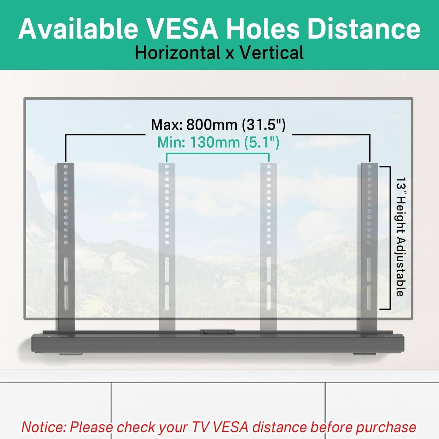 Available VESA Holes Distance  
Horizontal x Vertical  

Max: 800mm (31.5")  
Min: 130mm (5.1")  

13" Height Adjustable  

Notice: Please check your TV VESA distance before purchase